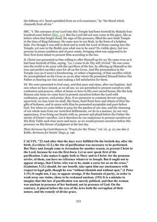 the fullness of a “heart sprinkled from an evil conscience,” by “the blood which
cleanseth from all sin.”
SBC, “I. The entrance of our Lord into His Temple had been foretold by Malachi four
hundred years before (Mal_3:1). But the Lord did not now come in His glory, like as
before when that bright cloud, the sign of His presence, filled the new-built Temple
in the time of King Solomon: He came now in our flesh, in the form of a helpless
babe. For though it was still in deed and in truth the Lord of Hosts coming into His
Temple, yet now to the fleshly eyes what was to be seen? No visible glory, but two
persons in mean condition and of poor estate, bringing what was supposed to be
their first-born infant to present Him according to the law.
II. Christ was presented as One willing to offer Himself up for us; He came even as it
had been foretold of Him, saying, "Lo, I come to do Thy will, O God." He was come
into the world to do away with the sacrifices of the law, by offering up Himself as the
true and perfect sacrifice once for all on the Cross. And His presentation in the
Temple was (as it were) a foreshowing, or rather a beginning, of that sacrifice which
He accomplished on the Cross as on an altar where He presented Himself before His
Father as bearing our sins and making a full satisfaction for them.
III. We were presented to God once, and that pure and clean, after our baptism. And
now when we have sinned, as we all see, we are permitted to present ourselves with
confession and prayers, either at home or here in His own sacred house; like the holy
Simeon and Anna we come here to present ourselves before the Lord with
confession, prayers, and praise; thus, if we persevere in constant devout waiting
upon God, we may trust we shall, like them, find Christ here and obtain of Him the
gifts of holiness, and in union with Him be presented acceptable and pure before
God. For when we come hither to pray for the pardon of our sins, and the cleansing
of our whole man from our wretched defilements, we do in a manner, by our very
appearance, if we bring our hearts with us, present and plead before the Father the
merits of Christ’s sacrifice. Let it therefore be our endeavour to present ourselves at
His Holy Table each time more and more, as we would present ourselves before His
presence on His throne of judgment at the last day.
Plain Sermons by Contributors to "Tracts for the Times," vol. vii., p. 21; see also J.
Keble, Sermons for Saints’ Days, p. 146.
CALVIN, "22.And after that the days were fulfilled On the fortieth day after the
birth, (Leviticus 12:2,) the rite of purification was necessary to be performed.
But Mary and Joseph come to Jerusalem for another reason, to present Christ to
the Lord, because he was the first-born. Let us now speak first of the
purification. Luke makes it apply both to Mary and to Christ: for the pronoun
αὐτῶν, of them, can have no reference whatever to Joseph. But it ought not to
appear strange, that Christ, who was to be, made a curse for us on the cross,”
(Galatians 3:13,) should, for our benefit, take upon him our uncleanness with
respect to legal guilt, though he was “without blemish and without spot,” (1 Peter
1:19.) It ought not, I say, to appear strange, if the fountain of purity, in order to
wash away our stains, chose to be reckoned unclean. (191) It is a mistake to
imagine that this law of purification was merely political, and that the woman
was unclean in presence of her husband, not in presence of God. On the
contrary, it placed before the eyes of the Jews both the corruption of their
nature, and the remedy of divine grace.
253
 