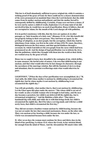This law is of itself abundantly sufficient to prove original sin, while it contains a
striking proof of the grace of God; for there could not be a clearer demonstration
of the curse pronounced on mankind than when the Lord declared, that the child
comes from its mother unclean and polluted, and that the mother herself is
consequently defiled by childbearing. Certainly, if man were not born a sinner, if
he were not by nature a child of wrath, (Ephesians 2:3,) if some taint of sin did
not dwell in him, he would have no need of purification. Hence it follows, that all
are corrupted in Adam; for the mouth of the Lord charges all with pollution.
It is in perfect consistency with this, that the Jews are spoken of, in other
passages, as “holy branches of a holy root,” (Romans 11:16 :) for this benefit did
not properly belong to their own persons. They had been set apart, by the
privilege of adoption, as an elect people; but the corruption, which they had by
inheritance from Adam, was first in the order of time (192) We must, therefore,
distinguish between the first nature, and that special kindness through a
covenant, by which God delivers his own people from the curse which had been
pronounced on all. And the design of legal purification was to inform the Jews,
that the pollutions, which they brought with them into the world at their birth,
are washed away by the grace of God.
Hence too we ought to learn, how dreadful is the contagion of sin, which defiles,
in some measure, the lawful order of nature. I do own that child-bearing is not
unclean, and that what would otherwise be lust changes its character, through
the sacredness of the marriage relation. But still the fountain of sin is so deep
and abundant, that its constant overflowings stain what would otherwise be
pure.
LIGHTFOOT, "[When the days of her purification were accomplished, &c.] "R.
Asai saith, the child whose mother is unclean by childbearing is circumcised the
eighth day; but he whose mother is not unclean by childbearing is not
circumcised the eighth day."
You will ask probably, what mother that is, that is not unclean by childbearing.
Let the Gloss upon this place make the answer: "She whose child is cut out of
her womb: as also a Gentile woman who is brought to bed today, and the next
day becomes a proselyte; her child is not deferred till the eighth day, but is
circumcised straightway." And the Rabbins a little after: "One takes a
handmaid big with child, and while she is with him brings forth; her child is
circumcised the eighth day. But if he takes a serving-maid, and with her a child
newly born, that child is circumcised the first day."
They did not account a heathen woman unclean by child-bearing, because she
was not yet under the law that concerned uncleanness. Hence, on the other side,
Mary was unclean at her bearing a child, because she was under the law; so
Christ was circumcised because born under the law.
II. After seven days the woman must continue for three and thirty days in the
blood of her purifying, Leviticus 12:4; where the Greek, in her unclean blood;
far enough from the mind of Moses. And the Alexandrian MS much wider still:
254
 