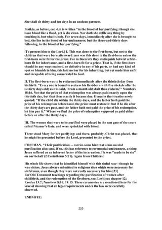 She shall sit thirty and ten days in an unclean garment.
Pesikta, as before, col. 4, it is written "in the blood of her purifying: though she
issue blood like a flood, yet is she clean. Nor doth she defile any thing by
touching it, but what is holy. For seven days, immediately after she is brought to
bed, she lies in the blood of her uncleanness; but the three-and-thirty days
following, in the blood of her purifying."
[To present him to the Lord.] I. This was done to the first-born, but not to the
children that were born afterward: nor was this done to the first-born unless the
first-born were fit for the priest. For in Becoroth they distinguish betwixt a first-
born fit for inheritance, and a first-born fit for a priest. That is, if the first-born
should be any ways maimed, or defective in any of his parts, or had any kind of
spot or blemish in him, this laid no bar for his inheriting, but yet made him unfit
and incapable of being consecrated to God.
II. The first-born was to be redeemed immediately after the thirtieth day from
his birth. "Every one is bound to redeem his first-born with five shekels after he
is thirty days old; as it is said, 'From a month old shalt thou redeem,'" Numbers
18:16. Not that the price of that redemption was always paid exactly upon the
thirtieth day, but that then exactly it became due. Hence in that treatise newly
quoted: "If the child die within the thirty days, and the father hath paid the
price of his redemption beforehand, the priest must restore it: but if he die after
the thirty days are past, and the father hath not paid the price of his redemption,
let him pay it." Where we find the price of redemption supposed as paid either
before or after the thirty days.
III. The women that were to be purified were placed in the east gate of the court
called Nicanor's Gate, and were sprinkled with blood.
There stood Mary for her purifying: and there, probably, Christ was placed, that
he might be presented before the Lord, presented to the priest.
COFFMAN, "Their purification ... carries some hint that Jesus needed
purification also; and, if so, this has reference to ceremonial uncleanness, a thing
Jesus suffered as an inherent factor of the incarnation. He was "made to be sin"
on our behalf (2 Corinthians 5:21). Again from Childers:
His whole life shows that he identified himself with this sinful race - though he
was sinless. Jesus always submitted to religious rites which were necessary for
sinful men, even though they were not really necessary for him.[23]
For Old Testament teachings regarding the purification of women after
childbirth, and the redemption of the firstborn, see: Leviticus chapter 12;
Exodus 13:2; Numbers 8:16; 18:15. These ceremonies are mentioned here for the
sake of showing that all legal requirements under the law were carefully
observed.
ENDNOTE:
255
 