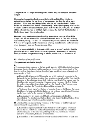 Almighty God. We ought not to neglect a certain duty, to escape an uncertain
danger.
Observe farther, as the obedience, so the humility, of the Holy Virgin, in
submitting to the law for purifying of uncleanness: for thus she might have
pleaded, "What need have I of purging, who did not conceive in sin? Other
births are from men, but mine is from the Holy Ghost, who is purity itself. Other
women's children are under the law, mine is above the law." But, like the mother
of him whom it beloved to fulfil all righteousness, she dutifully fulfils the law of
God without quarreling or disputing.
Observe, lastly, as the exemplary humility, so the great poverty, of the Holy
Virgin; she has not a lamb, but comes with her two doves to God. Her offering
declares her penury. The best are sometimes the poorest, seldom the wealthiest:
Yet none are so poor, but God expects an offering from them: he looks for some
what from every one, not from every one alike.
The providence of God it is that makes difference in person's abilities, but his
pleasure will make no difference in the acceptation; Where there is a willing
mind, it shall be accepted according to what a person hath. 2 Corinthians 8:12
BI, “The days of her purification
The presentation in the temple
I.
1. Consider the inner meaning of the law which was here fulfilled by the Infant Jesus.
Ever since the day that Israel had been delivered from bondage by the death of the
first-born of the Egyptians, the first-born had been considered especially dedicated
to the service of God.
2. Here the First-born, not of Mary only, but of all creation, is presented to the
Father. Is He not the Only-begotten Son, begotten before all worlds? Now that He
has come in the substance of our flesh He is the true Head of the human race, the
First-born of a restored humanity. It is as such that He makes His first visit to
Jerusalem—type of the heavenly Jerusalem—the Church of the First-born; and
His first entry into the Temple, the Home of God upon earth.
3. “Unto us a Son is given;” as the Son of Man, the Hope of the Human Race, our
First-born, He is presented to the Father as our best and only offering. From this
day forward He is “in the presence of God for us.”
4. Inasmuch as we are members of Christ, we too are presented in His
presentation. We also become the first-born, joint-heirs with Him, the first-fruits
of creation, a royal priesthood, a chosen nation.
II. 1. Realize that we are ever being presented in the Temple of God through our
union with our Head, even Jesus Christ.
2. Realize this especially in the Holy Eucharist, in which we plead before our
Father the one perfect and sufficient sacrifice and oblation for the sins of the
whole world, and at the same time, sharing in His life, we offer and present
ourselves a reasonable, holy, and lively sacrifice.
3. Realize that as the first-born is especially claimed for the service of God, this
257
 