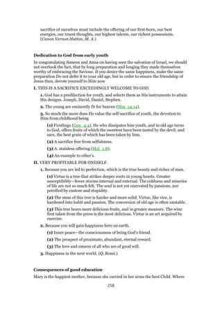 sacrifice of ourselves must include the offering of our first-born, our best
energies, our truest thoughts, our highest talents, our richest possessions.
(Canon Vernon Hutton, M. A.)
Dedication to God from early youth
In congratulating Simeon and Anna on having seen the salvation of Israel, we should
not overlook the fact, that by long preparation and longing they made themselves
worthy of embracing the Saviour. If you desire the same happiness, make the same
preparation Do not defer it to your old age, but in order to ensure the friendship of
Jesus then, devote yourself to Him now
I. THIS IS A SACRIFICE EXCEEDINGLY WELCOME TO GOD.
1. God has a predilection for youth, and selects them as His instruments to attain
His designs. Joseph, David, Daniel, Stephen.
2. The young are eminently fit for heaven (Mat_14:14).
3. So much the more does He value the self-sacrifice of youth, the devotion to
Him from childhood being
(1) Firstlings (Gen_4:4). He who dissipates him youth, and in old age turns
to God, offers fruits of which the sweetest have been tasted by the devil; and
ears, the best grain of which has been taken by him.
(2) A sacrifice free from selfishness.
(3) A. stainless offering (Mal_1:8).
(4) An example to other’s.
II. VERY PROFITABLE FOR ONESELF.
1. Because you are led to perfection, which is the true beauty and riches of man.
(1) Virtue is a tree that strikes deeper roots in young hearts. Greater
susceptibility—fewer storms internal and external. The coldness and miseries
of life are not so much felt. The soul is not yet enervated by passions, nor
petrified by custom and stupidity.
(2) The stem of this tree is harder and more solid. Virtue, like vice, is
hardened into habit and passion. The conversion of old age is often unstable.
(3) This tree bears more delicious fruits, and in greater measure. The wine
first taken from the press is the most delicious. Virtue is an art acquired by
exercise.
2. Because you will gain happiness here on earth.
(1) Inner peace—the consciousness of being God’s friend.
(2) The prospect of proximate, abundant, eternal reward.
(3) The love and esteem of all who are of good will.
3. Happiness in the next world. (Q. Rossi.)
Consequences of good education
Mary is the happiest mother, because she carried in her arms the best Child. Where
258
 