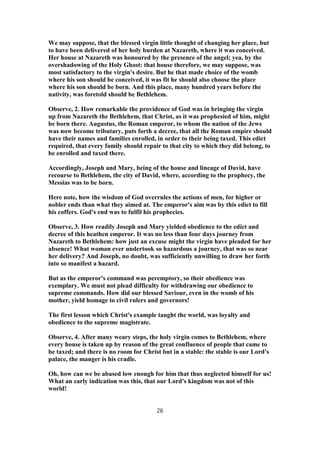 We may suppose, that the blessed virgin little thought of changing her place, but
to have been delivered of her holy burden at Nazareth, where it was conceived.
Her house at Nazareth was honoured by the presence of the angel; yea, by the
overshadowing of the Holy Ghost: that house therefore, we may suppose, was
most satisfactory to the virgin's desire. But he that made choice of the womb
where his son should be conceived, it was fit he should also choose the place
where his son should be born. And this place, many hundred years before the
nativity, was foretold should be Bethlehem.
Observe, 2. How remarkable the providence of God was in bringing the virgin
up from Nazareth the Bethlehem, that Christ, as it was prophesied of him, might
be born there. Augustus, the Roman emperor, to whom the nation of the Jews
was now become tributary, puts forth a decree, that all the Roman empire should
have their names and families enrolled, in order to their being taxed. This edict
required, that every family should repair to that city to which they did belong, to
be enrolled and taxed there.
Accordingly, Joseph and Mary, being of the house and lineage of David, have
recourse to Bethlehem, the city of David, where, according to the prophecy, the
Messias was to be born.
Here note, how the wisdom of God overrules the actions of men, for higher or
nobler ends than what they aimed at. The emperor's aim was by this edict to fill
his coffers. God's end was to fulfil his prophecies.
Observe, 3. How readily Joseph and Mary yielded obedience to the edict and
decree of this heathen emperor. It was no less than four days journey from
Nazareth to Bethlehem: how just an excuse might the virgin have pleaded for her
absence! What woman ever undertook so hazardous a journey, that was so near
her delivery? And Joseph, no doubt, was sufficiently unwilling to draw her forth
into so manifest a hazard.
But as the emperor's command was peremptory, so their obedience was
exemplary. We must not plead difficulty for withdrawing our obedience to
supreme commands. How did our blessed Saviour, even in the womb of his
mother, yield homage to civil rulers and governors!
The first lesson which Christ's example taught the world, was loyalty and
obedience to the supreme magistrate.
Observe, 4. After many weary steps, the holy virgin comes to Bethlehem, where
every house is taken up by reason of the great confluence of people that came to
be taxed; and there is no room for Christ but in a stable: the stable is our Lord's
palace, the manger is his cradle.
Oh, how can we be abased low enough for him that thus neglected himself for us!
What an early indication was this, that our Lord's kingdom was not of this
world!
26
 
