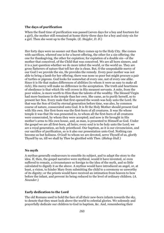 The days of purification
When the fixed time of purification was passed (seven days for a boy and fourteen for
a girl), the mother still remained at home thirty-three days for a boy and sixty-six for
a girl. Then she went up to the Temple. (E. Stapfer, D. D.)
Her forty days were no sooner out than Mary comes up to the Holy City. She comes
with sacrifices, whereof one is for a burnt-offering, the other for a sin-offering; the
one for thanksgiving, the other for expiation; for expiation of a double sin—of the
mother that conceived, of the Child that was conceived. We are all born sinners, and
it is a just question whether we do more infect the world, or the world us. They are
gross flatterers of nature that tell her she is clean. But, O the unspeakable mercy of
our God I we provide the sin, He provides the remedy. Every poor mother was not
able to bring a lamb for her offering; there was none so poor but might procure a pair
of turtles or pigeons. God looks for somewhat of every one, not of every one alike.
Since it is He that makes differences of abilities (to whom it were as easy to make all
rich), His mercy will make no difference in the acceptation. The truth and heartiness
of obedience is that which He will crown in His meanest servants. A mite, from the
poor widow, is more worth to Him than the talents of the wealthy. The blessed Virgin
had more business in the temple than her own. She came, as to purify herself, so to
present her Son. Every male that first opened the womb was holy unto the Lord. He
that was the Son of God by eternal generation before time, was also, by common
course of nature, consecrated unto God. It is fit the Holy Mother should present God
with His own. Her first-born was the first-born of all creatures. It was He whose
temple it was that He was presented in, to whom all the first-born of all creatures
were consecrated, by whom they were accepted; and now is He brought in His
mother’s arms to His own house, and, as man, is presented to Himself as God. Under
the gospel we are all first-born, all heirs; every soul is to be holy unto the Lord; we
are a royal generation, an holy priesthood. Our baptism, as it is our circumcision, and
our sacrifice of purification, so is it also our presentation unto God. Nothing can
become us but holiness. O God! to whom we are devoted, serve Thyself of us, glorify
Thyself by us, till we shall by Thee be glorified with Thee. (Bishop Hall.)
No myth
A mythus generally endeavours to ennoble its subject, and to adapt the story to the
idea. If, then, the gospel narrative were mythical, would it have invented, or even
suffered to remain, a circumstance so foreign to the idea of the myth, and so little
calculated to dignify it as the above. A mythus would have introduced an angel, or, at
least, a vision, to hinder Mary from submitting the child to a ceremony so unworthy
of its dignity; or the priests would have received an intimation from heaven to bow
before the infant, and prevent its being reduced to the level of ordinary children. (A.
Neander.)
Early dedication to the Lord
The old Romans used to hold the face of all their new-born infants towards the sky,
to denote that they must look above the world to celestial glories. We solemnly and
prayerfully dedicate our children to God in baptism, &c. And, remembering their
260
 