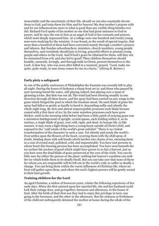 immortality and the uncertainty of their life, should we not also constantly devote
them to God, and train them for Him and for heaven! My dear mother’s prayers with
and for me influenced me more to what is good than any earthly thing besides ever
did. Richard Cecil spoke of his mother as one that had great nearness to God in
prayer, and he says she was to him as an angel of God in her counsels and prayers,
which most deeply impressed him. At a college were one hundred and twenty young
men were studying for the ministry, it was found, as the result of special inquiry, that
more than a hundred of them had been converted mainly through a mother’s prayers
and labours. But Sunday-schoolteachers, ministers, church members, young people
themselves, and everybody should join in loving, prayerful efforts to present young
people and others to the Lord. And if God’s grace be obtained for them, will they not
be restrained from evil, and also led to good? Then children themselves should
humbly, earnestly, lovingly, and through faith in Christ, present themselves to the
Lord. A dear boy, who was soon after killed in a moment, prayed, “Lord, make me
quite, quite ready, in ease Jesus comes for me in a hurry.” (Henry R. Burton.)
Early piety a safeguard
In one of the public enclosures of Philadelphia the fountain was recently left to play
all night. During the hours of darkness a sharp frost set in; and those who passed by
next morning found the water, still playing indeed, but playing over a mass of
gleaming icicles. But that was not all. The wind had been blowing steadily in one
direction through all these hours, and the spray had been carried on airy wings to the
grass which fringed the pool in which the fountain stood. On each blade of grass the
spray had fallen so gently as hardly to bend it, descending softly and silently the
whole night long. By slow and almost imperceptible processes each blade became
coated with a thin layer of ice; by the same noiseless processes each layer grew
thicker, until in the morning what before had been a little patch of swaying grass was
a miniature battleground of upright, crystal spears, each holding within it, as its
nucleus, a single blade of grass, now cold, rigid, and dead. In human life, in like
manner, it may seem a light thing leave a young heart outside of Christ’s fold, and
exposed to the “cold winds of the world’s great unbelief.” There is no violent
transformation of the character in such a case. Yet silently and surely the world’s
frost settles upon the flowers of the heart, covering them with the chill spray of
doubt, binding them with soft bonds which harden into chains of ice, encasing them
in a coat of crystal mail, polished, cold, and impenetrable. You have met persons in
whose heart this freezing process has been accomplished. You have seen beneath the
icy surface the nucleus of good which might have grown to so fair a harvest, just as
you have seen the dead blade of grass preserved at the core of the icicle. You can do
little now for either the person or the plant: nothing but heaven’s sunshine can melt
the ice which holds them in its deadly thrall. But you can take care that none of those
for whom you are responsible will be left out in the world’s cold, to suffer so deadly a
change. You can bring them within the warm influences of Christian life, where no
frost will gather upon them, and where the soul’s highest powers will be gently wooed
to their best growth.
Training children for the Lord
An aged Christian, a widow of fourscore years, relates the following experience of her
early days. When she first entered upon her married life, she and her husband could
lock their cottage door, and go together, forenoon and afternoon, to the house of
God. After the birth of their first son they had to enjoy this privilege in turn; one
going in the forenoon, and the other in the afternoon. But the sickness or fretfulness
of the child not unfrequently detained the mother at home during the whole of the
261
 