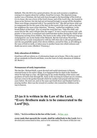 Sabbath. This she felt to be a great privation. On one such occasion a neighbour,
coming in to inquire about her welfare, found her in tears. The dejected young
mother was a Christian; she had early been brought to the knowledge of the truth as
it is in Jesus; she was a lover of the Lord’s house, and of the Lord’s day; she trusted in
Jesus as her Saviour; but she had not yet learned lovingly to accept all His discipline.
There were things connected with it “too painful for her.” She did not know what was
to compensate her for tile want of the days in the courts of the Lord; and so she told
her neighbour the cause of her dejection. “Woman,” replied her neighbour, in the
broad dialect of that land, “d’ye no mind the word that says, ‘Take this child, and
nurse him for Me; and I will give thee thy wages’?” It was a word in season; and, with
greater or less power, it sustained and comforted that mother during the whole of her
subsequent nursing of ten children. Her home in the valley of the Tweed was long ago
exchanged for one on the banks of the Mohawk. But the God whose Word thus
comforted her in early womanhood is with her still when she is old and greyheaded;
and she can gratefully speak of her eleven children, nursed for Him, as all walking in
the ways of God on earth, or taken away to another home into which sickness and
death can never come. (Mothers’ Treasury.)
Holy education of children
Good laws will not reform us, if reformation begin not at home. This is the cause of
all our misdeeds in Church and State, even the want of a holy education of children.
(R. Baxter.)
Permanence of early impressions
The late Rev. Richard Knill, a most devoted and useful missionary in Russia,
returned home to his native village. It so happened that he slept in the chamber
where he had slept as a boy. All night long he lay awake thinking of the mercy and
goodness of God to him through life. Early in the morning he looked out of a window,
and saw a tree in the garden beneath which his mother had prayed with him forty
years before. He went out, and on the same spot knelt down and thanked God for a
praying mother. Here was the reward of a mother who trained her children in the
way to heaven.
23 (as it is written in the Law of the Lord,
“Every firstborn male is to be consecrated to the
Lord”[b]),
GILL, "As it is written in the law of the Lord,.... In Exo_13:2.
every male that openeth the womb, shall be called holy to the Lord; that is,
devoted and consecrated to him, and so to be redeemed. The reason of this law was
262
 