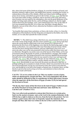 this, when God smote all the firstborn of Egypt, he saved the firstborn of Israel; and
therefore claimed a right to them, and obliged their parents, excepting the Levites, to
redeem them at the price of five shekels, which were about twelve shillings and six
pence of our money, and which was given to the Levites: see Exo_13:12 And this law
our Lord came under as Mary s firstborn, and as one holy to the Lord; and such a
sum of money was now paid for his redemption, who was the great Redeemer of his
people: he being made under the law, and in all things subject to it, that he might
redeem them from the bondage, curse, and condemnation of it. Now as the tribe of
Levi was excepted from this law, it is a clear case, that Mary, though allied to
Elisabeth, was not of the tribe of Levi, otherwise her firstborn would not have been
subject to it (y),
"An Israelite that comes from a priestess, or from a she Levite, is free, (i.e. from the
redemption of the firstborn;) for the thing does not depend on the father, but on the
mother, as it is said, that openeth the womb in Israel.
HENRY, “1. The child Jesus, being a first-born son, was presented to the Lord, in
one of the courts of the temple. The law is here recited (Luk_2:23): Every male that
opens the womb shall be called holy to the Lord, because by a special writ of
protection the first-born of the Egyptians were slain by the destroying angel; so that
Christ, as first-born, was a priest by a title surer than that of Aaron's house. Christ
was the first-born among many brethren, and was called holy to the Lord, so as
never any other was; yet he was presented to the Lord as other first-born were, and
no otherwise. Though he was newly come out of the bosom of the Father, yet he was
presented to him by the hands of a priest, as if he had been a stranger, that needed
one to introduce him. His being presented to the Lord now signified his presenting
himself to the Lord as Mediator, when he was caused to draw near and approach
unto him, Jer_30:21. But, according to the law, he was redeemed, Num_18:15. The
first-born of many shalt thou redeem, and five shekels was the value, Lev_27:6 :
Num_18:16. But probably in case of poverty the priest was allowed to take less, or
perhaps nothing; for no mention is made of it here. Christ was presented to the Lord,
not to be brought back, for his ear was bored to God's door-post to serve him for
ever; and though he is not left in the temple as Samuel was, to minister there, yet like
him he is given to the Lord as long as he lives, and ministers to him in the true
temple not made with hands.
CALVIN, "23.As it is written in the Law This was another exercise of piety
which was discharged by Joseph and Mary. The Lord commanded, that all the
males should be dedicated to him, in remembrance of their deliverance; because
when the angel slew all the first-born of Egypt, (Exodus 12:29,) he had spared
the first-born of Israel.
“On the day that I smote all the first-born in the land of Egypt, I hallowed unto
me all the first-born in Israel, both man and beast: mine shall they be:
I am the Lord” (Numbers 3:13.)
They were afterwards permitted to redeem their first-born at a certain price.
Such was the ancient ceremony: and, as the Lord is the common Redeemer of all,
(193) he has a right to claim us as his own, from the least to the greatest. Nor is it
without a good reason, that Luke so frequently repeats the statement, that
Joseph and Mary did what was written in the law of the Lord For these words
263
 