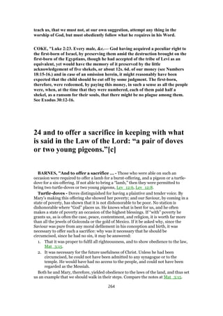 teach us, that we must not, at our own suggestion, attempt any thing in the
worship of God, but must obediently follow what he requires in his Word.
COKE, "Luke 2:23. Every male, &c.— God having acquired a peculiar right to
the first-born of Israel, by preserving them amid the destruction brought on the
first-born of the Egyptians, though he had accepted of the tribe of Levi as an
equivalent, yet would have the memory of it preserved by the little
acknowledgement of five shekels, or about 12s. 6d. of our money (see Numbers
18:15-16.) and in case of an omission herein, it might reasonably have been
expected that the child should be cut off by some judgment. The first-born,
therefore, were redeemed, by paying this money, in such a sense as all the people
were, when, at the time that they were numbered, each of them paid half a
shekel, as a ransom for their souls, that there might be no plague among them.
See Exodus 30:12-16.
24 and to offer a sacrifice in keeping with what
is said in the Law of the Lord: “a pair of doves
or two young pigeons.”[c]
BARNES, "And to offer a sacrifice ... - Those who were able on such an
occasion were required to offer a lamb for a burnt-offering, and a pigeon or a turtle-
dove for a sin-offering. If not able to bring a “lamb,” then they were permitted to
bring two turtle-doves or two young pigeons, Lev_12:6, Lev_12:8.
Turtle-doves - Doves distinguished for having a plaintive and tender voice. By
Mary’s making this offering she showed her poverty; and our Saviour, by coming in a
state of poverty, has shown that it is not dishonorable to be poor. No station is
dishonorable where “God” places us. He knows what is best for us, and he often
makes a state of poverty an occasion of the highest blessings. If “with” poverty he
grants us, as is often the case, peace, contentment, and religion, it is worth far more
than all the jewels of Golconda or the gold of Mexico. If it be asked why, since the
Saviour was pure from any moral defilement in his conception and birth, it was
necessary to offer such a sacrifice: why was it necessary that he should be
circumcised, since he had no sin, it may be answered:
1. That it was proper to fulfil all righteousness, and to show obedience to the law,
Mat_3:15.
2. It was necessary for the future usefulness of Christ. Unless he had been
circumcised, he could not have been admitted to any synagogue or to the
temple. He would have had no access to the people, and could not have been
regarded as the Messiah.
Both he and Mary, therefore, yielded obedience to the laws of the land, and thus set
us an example that we should walk in their steps. Compare the notes at Mat_3:15.
264
 