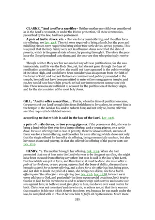 CLARKE, "And to offer a sacrifice - Neither mother nor child was considered
as in the Lord’s covenant, or under the Divine protection, till these ceremonies,
prescribed by the law, had been performed.
A pair of turtle doves, etc. - One was for a burnt-offering, and the other for a
sin-offering: see Lev_12:8. The rich were required to bring a lamb, but the poor and
middling classes were required to bring either two turtle doves, or two pigeons. This
is a proof that the holy family were not in affluence. Jesus sanctified the state of
poverty, which is the general state of man, by passing through it. Therefore the poor
have the Gospel preached unto them; and the poor are they who principally receive
it.
Though neither Mary nor her son needed any of these purifications, for she was
immaculate, and He was the Holy One, yet, had she not gone through the days of
purification according to the law, she could not have appeared in the public worship
of the Most High, and would have been considered as an apostate from the faith of
the Israel of God; and had not He been circumcised and publicly presented in the
temple, he could not have been permitted to enter either synagogue or temple, and
no Jew would have heard him preach, or had any intercourse or connection with
him. These reasons are sufficient to account for the purification of the holy virgin,
and for the circumcision of the most holy Jesus.
GILL, "And to offer a sacrifice,.... That is, when the time of purification came,
the parents of our Lord brought him from Bethlehem to Jerusalem, to present him in
the temple to the Lord as his, and to redeem him; and not only so, but to offer the
sacrifice required of child-bed women:
according to that which is said in the law of the Lord, Lev_12:8.
a pair of turtle doves, or two young pigeons: if the person was able, she was to
bring a lamb of the first year for a burnt offering; and a young pigeon, or a turtle
dove, for a sin offering; but in case of poverty, then the above sufficed, and one of
them was for a burnt offering, and the other for a sin offering; which shows not only
that the virgin offered for herself a sin offering, being ceremonially unclean, but also
her mean estate and poverty, in that she offered the offering of the poorer sort; see
Lev_12:6.
HENRY, “2. The mother brought her offering, Luk_2:24. When she had
presented that son of hers unto the Lord who was to be the great sacrifice, she might
have been excused from offering any other; but so it is said in the law of the Lord,
that law which was yet in force, and therefore so it must be done, she must offer a
pair of turtle-doves, or two young pigeons; had she been of ability, she must have
brought a lamb for a burnt-offering, and a dove for a sin-offering; but, being poor,
and not able to reach the price of a lamb, she brings two doves, one for a burnt-
offering and the other for a sin-offering (see Lev_12:6, Lev_12:8), to teach us in
every address to God, and particularly in those upon special occasions, both to give
thanks to God for his mercies to us and to acknowledge with sorrow and shame our
sins against him; in both we must give glory to him, nor do we ever want matter for
both. Christ was not conceived and born in sin, as others are, so that there was not
that occasion in his case which there is in others; yet, because he was made under the
law, he complied with it. Thus it became him to fulfil all righteousness. Much more
265
 