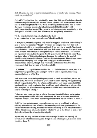 doth it become the best of men to join in confessions of sin; for who can say, I have
made my heart clean?
CALVIN, "24.And that they might offer a sacrifice This sacrifice belonged to the
ceremony of purification; lest any one should suppose that it was offered for the
sake of redeeming the first-born. When the Evangelist mentions a pair of turtle-
doves, or two young pigeons, he takes for granted that his readers will
understand, that Joseph and Mary were in such deep poverty, as not to have it in
their power to offer a lamb. For this exception is expressly mentioned:
“If she be not able to bring a lamb, then she shall
bring two turtles, or two young pigeons,” (Leviticus 12:8.)
Is it objected, that the Magi had very recently supplied them with a sufficiency of
gold to make the purchase? I reply: We must not imagine that they had such
abundance of gold as to raise them suddenly from poverty to wealth. We do not
read, that their camels were laden with gold. It is more probable that it was some
small present, which they had brought solely as a mark of respect. The law did
not rigorously enjoin, that the poor should spend their substance on a sacrifice,
but drew a line of distinction between them and the rich, as to the kind of
sacrifices, and thus relieved them from burdensome expense. There would be no
impropriety in saying, that Joseph and Mary gave as much as their
circumstances allowed, though they reserved a little money to defray the
expenses of their journey and of their household.
LIGHTFOOT, "[A pair of turtledoves, &c.] I. "The turtles were older, and of a
larger size": pigeons less, and younger. For it is said of pigeons, two young
pigeons; but not so of turtles.
This was called the offering of the poor; which if a rich man offered, he did not
do his duty. And when the doctors speak so often of an offering rising or falling,
it hath respect to this. "For the offering of the richer sort was a lamb; but if his
hand could not reach to a lamb, then he offered a pair of turtles, or pigeons. But
if he was poor, he offered the tenth part of an ephah: therefore is the oblation
said to be rising or falling."
"King Agrippa came one day to offer a thousand burnt offerings; but a certain
poor man prevented him with two turtledoves. So, also, when one would have
offered a bullock, there was a poor man prevented him with a handful of herbs."
II. Of the two turtledoves or young pigeons, one was to be offered as a burnt
offering, the other as a sin offering. But as to the particular appointment of the
one for the burnt offering, the other for the sin offering, that is, which should be
which, it is disputed among the doctors whether it lay in the breast of him or her
that offered it, or the priest, to determine it.
By the way, we may observe that the blessed Virgin offers a sin offering for
herself. Now what the meaning and design of a sin offering was, is evident from
Leviticus 4 and 5.
266
 