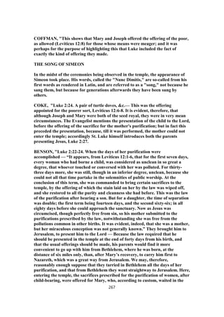 COFFMAN, "This shows that Mary and Joseph offered the offering of the poor,
as allowed (Leviticus 12:8) for those whose means were meager; and it was
perhaps for the purpose of highlighting this that Luke included the fact of
exactly the kind of offering they made.
THE SONG OF SIMEON
In the midst of the ceremonies being observed in the temple, the appearance of
Simeon took place. His words, called the "Nunc Dimitis," are so-called from his
first words as rendered in Latin, and are referred to as a "song," not because he
sang them, but because for generations afterwards they have been sung by
others.
COKE, "Luke 2:24. A pair of turtle doves, &c.— This was the offering
appointed for the poorer sort, Leviticus 12:6-8. It is evident, therefore, that
although Joseph and Mary were both of the seed royal, they were in very mean
circumstances. The Evangelist mentions the presentation of the child to the Lord,
before the offering of the sacrifice for the mother's purification; but in fact this
preceded the presentation, because, till it was performed, the mother could not
enter the temple; accordingly St. Luke himself introduces both the parents
presenting Jesus, Luke 2:27.
BENSON, "Luke 2:22-24. When the days of her purification were
accomplished — “It appears, from Leviticus 12:1-6, that for the first seven days,
every woman who had borne a child, was considered as unclean in so great a
degree, that whoever touched or conversed with her was polluted. For thirty-
three days more, she was still, though in an inferior degree, unclean, because she
could not all that time partake in the solemnities of public worship. At the
conclusion of this term, she was commanded to bring certain sacrifices to the
temple, by the offering of which the stain laid on her by the law was wiped off,
and she restored to all the purity and cleanness she had before. This was the law
of the purification after bearing a son. But for a daughter, the time of separation
was double; the first term being fourteen days, and the second sixty-six; in all
eighty days before she could approach the sanctuary. Now as Jesus was
circumcised, though perfectly free from sin, so his mother submitted to the
purifications prescribed by the law, notwithstanding she was free from the
pollutions common in other births. It was evident, indeed, that she was a mother,
but her miraculous conception was not generally known.” They brought him to
Jerusalem, to present him to the Lord — Because the law required that he
should be presented in the temple at the end of forty days from his birth, and
that the usual offerings should be made, his parents would find it more
convenient to go up with him from Bethlehem, where he was born, at the
distance of six miles only, than, after Mary’s recovery, to carry him first to
Nazareth, which was a great way from Jerusalem. We may, therefore,
reasonably enough suppose that they tarried in Bethlehem all the days of her
purification, and that from Bethlehem they went straightway to Jerusalem. Here,
entering the temple, the sacrifices prescribed for the purification of women, after
child-bearing, were offered for Mary, who, according to custom, waited in the
267
 