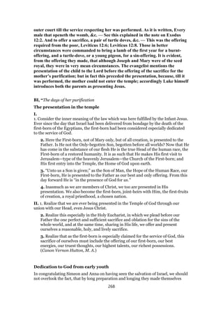outer court till the service respecting her was performed. As it is written, Every
male that openeth the womb, &c. — See this explained in the note on Exodus
12:2. And to offer a sacrifice, a pair of turtle doves, &c. — This was the offering
required from the poor, Leviticus 12:6; Leviticus 12:8. Those in better
circumstances were commanded to bring a lamb of the first year for a burnt-
offering, and a turtle-dove, or a young pigeon, for a sin-offering. It is evident,
from the offering they made, that although Joseph and Mary were of the seed
royal, they were in very mean circumstances. The evangelist mentions the
presentation of the child to the Lord before the offering of the sacrifice for the
mother’s purification; but in fact this preceded the presentation, because, till it
was performed, the mother could not enter the temple; accordingly Luke himself
introduces both the parents as presenting Jesus.
BI, “The days of her purification
The presentation in the temple
I.
1. Consider the inner meaning of the law which was here fulfilled by the Infant Jesus.
Ever since the day that Israel had been delivered from bondage by the death of the
first-born of the Egyptians, the first-born had been considered especially dedicated
to the service of God.
2. Here the First-born, not of Mary only, but of all creation, is presented to the
Father. Is He not the Only-begotten Son, begotten before all worlds? Now that He
has come in the substance of our flesh He is the true Head of the human race, the
First-born of a restored humanity. It is as such that He makes His first visit to
Jerusalem—type of the heavenly Jerusalem—the Church of the First-born; and
His first entry into the Temple, the Home of God upon earth.
3. “Unto us a Son is given;” as the Son of Man, the Hope of the Human Race, our
First-born, He is presented to the Father as our best and only offering. From this
day forward He is “in the presence of God for us.”
4. Inasmuch as we are members of Christ, we too are presented in His
presentation. We also become the first-born, joint-heirs with Him, the first-fruits
of creation, a royal priesthood, a chosen nation.
II. 1. Realize that we are ever being presented in the Temple of God through our
union with our Head, even Jesus Christ.
2. Realize this especially in the Holy Eucharist, in which we plead before our
Father the one perfect and sufficient sacrifice and oblation for the sins of the
whole world, and at the same time, sharing in His life, we offer and present
ourselves a reasonable, holy, and lively sacrifice.
3. Realize that as the first-born is especially claimed for the service of God, this
sacrifice of ourselves must include the offering of our first-born, our best
energies, our truest thoughts, our highest talents, our richest possessions.
(Canon Vernon Hutton, M. A.)
Dedication to God from early youth
In congratulating Simeon and Anna on having seen the salvation of Israel, we should
not overlook the fact, that by long preparation and longing they made themselves
268
 