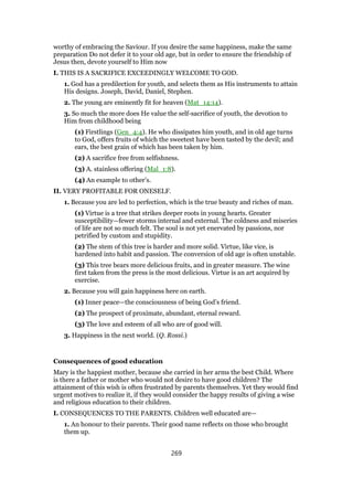worthy of embracing the Saviour. If you desire the same happiness, make the same
preparation Do not defer it to your old age, but in order to ensure the friendship of
Jesus then, devote yourself to Him now
I. THIS IS A SACRIFICE EXCEEDINGLY WELCOME TO GOD.
1. God has a predilection for youth, and selects them as His instruments to attain
His designs. Joseph, David, Daniel, Stephen.
2. The young are eminently fit for heaven (Mat_14:14).
3. So much the more does He value the self-sacrifice of youth, the devotion to
Him from childhood being
(1) Firstlings (Gen_4:4). He who dissipates him youth, and in old age turns
to God, offers fruits of which the sweetest have been tasted by the devil; and
ears, the best grain of which has been taken by him.
(2) A sacrifice free from selfishness.
(3) A. stainless offering (Mal_1:8).
(4) An example to other’s.
II. VERY PROFITABLE FOR ONESELF.
1. Because you are led to perfection, which is the true beauty and riches of man.
(1) Virtue is a tree that strikes deeper roots in young hearts. Greater
susceptibility—fewer storms internal and external. The coldness and miseries
of life are not so much felt. The soul is not yet enervated by passions, nor
petrified by custom and stupidity.
(2) The stem of this tree is harder and more solid. Virtue, like vice, is
hardened into habit and passion. The conversion of old age is often unstable.
(3) This tree bears more delicious fruits, and in greater measure. The wine
first taken from the press is the most delicious. Virtue is an art acquired by
exercise.
2. Because you will gain happiness here on earth.
(1) Inner peace—the consciousness of being God’s friend.
(2) The prospect of proximate, abundant, eternal reward.
(3) The love and esteem of all who are of good will.
3. Happiness in the next world. (Q. Rossi.)
Consequences of good education
Mary is the happiest mother, because she carried in her arms the best Child. Where
is there a father or mother who would not desire to have good children? The
attainment of this wish is often frustrated by parents themselves. Yet they would find
urgent motives to realize it, if they would consider the happy results of giving a wise
and religious education to their children.
I. CONSEQUENCES TO THE PARENTS. Children well educated are—
1. An honour to their parents. Their good name reflects on those who brought
them up.
269
 