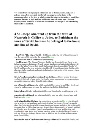 Yet some observe a mystery in all this: an inn is domus publici juris, not a
private house, but open and free for all passengers, and a stable is the
commonest place in the inn; to mind us, that he who was born there, would be a
common Saviour to high and low, noble and base, rich and poor, Jew and
Gentile; called therefore so often the Son of man; the design of his birth being
the benefit of mankind.
4 So Joseph also went up from the town of
Nazareth in Galilee to Judea, to Bethlehem the
town of David, because he belonged to the house
and line of David.
BARNES, "The city of David - Bethlehem, called the city of David because it
was the place of his birth. See the notes at Mat_2:1.
Because he was of the house - Of the family.
And lineage - The “lineage” denotes that he was descended from David as his
father or ancestor. In taking a Jewish census, families were kept distinct; hence, all
went to the “place” where their family had resided. Joseph was of the “family” of
David, and hence he went up to the city of David. It is not improbable that he might
also have had a small paternal estate in Bethlehem that rendered his presence there
more desirable.
GILL, "And Joseph also went up from Galilee,.... Where he now lived, and
worked at the trade of a carpenter; having for some reasons, and by one providence
or another, removed hither from his native place:
out of the city of Nazareth; which was in Galilee, where he and Mary lived; and
where he had espoused her, and she had conceived of the Holy Ghost:
into Judea; which lay higher than Galilee, and therefore he is said to go up to it:
unto the city of David; not what was built by him, but where he was born and
lived; see 1Sa_17:12.
which is called Bethlehem: the place where, according to Mic_5:2 the Messiah
was to be born, and was born; and which signifies "the house of bread": a very fit
place for Christ, the bread which came down from heaven, and gives life to the world,
to appear first in. This place was, as a Jewish chronologer says (g), a "parsa" and half,
or six miles from Jerusalem; though another of their writers, an historian and
traveller (h), says, it was two "parsas", or eight miles; but Justin Martyr (i) says, it
was but thirty five furlongs distant from it, which is not five miles; hither Joseph
came from Galilee,
because he was of the house and lineage of David; he was of his family, and
27
 