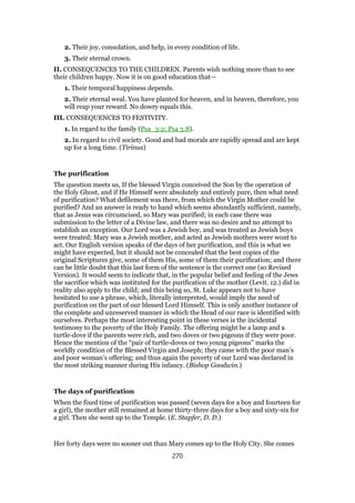 2. Their joy, consolation, and help, in every condition of life.
3. Their eternal crown.
II. CONSEQUENCES TO THE CHILDREN. Parents wish nothing more than to see
their children happy. Now it is on good education that—
1. Their temporal happiness depends.
2. Their eternal weal. You have planted for heaven, and in heaven, therefore, you
will reap your reward. No dowry equals this.
III. CONSEQUENCES TO FESTIVITY.
1. In regard to the family (Psa_3:2; Psa 3:8).
2. In regard to civil society. Good and bad morals are rapidly spread and are kept
up for a long time. (Tirinus)
The purification
The question meets us, If the blessed Virgin conceived the Son by the operation of
the Holy Ghost, and if He Himself were absolutely and entirely pure, then what need
of purification? What defilement was there, from which the Virgin Mother could be
purified? And an answer is ready to hand which seems abundantly sufficient, namely,
that as Jesus was circumcised, so Mary was purified; in each case there was
submission to the letter of a Divine law, and there was no desire and no attempt to
establish an exception. Our Lord was a Jewish boy, and was treated as Jewish boys
were treated; Mary was a Jewish mother, and acted as Jewish mothers were wont to
act. Our English version speaks of the days of her purification, and this is what we
might have expected, but it should not be concealed that the best copies of the
original Scriptures give, some of them His, some of them their purification; and there
can be little doubt that this last form of the sentence is the correct one (so Revised
Version). It would seem to indicate that, in the popular belief and feeling of the Jews
the sacrifice which was instituted for the purification of the mother (Levit. 12.) did in
reality also apply to the child; and this being so, St. Luke appears not to have
hesitated to use a phrase, which, literally interpreted, would imply the need of
purification on the part of our blessed Lord Himself. This is only another instance of
the complete and unreserved manner in which the Head of our race is identified with
ourselves. Perhaps the most interesting point in these verses is the incidental
testimony to the poverty of the Holy Family. The offering might be a lamp and a
turtle-dove if the parents were rich, and two doves or two pigeons if they were poor.
Hence the mention of the “pair of turtle-doves or two young pigeons” marks the
worldly condition of the Blessed Virgin and Joseph; they came with the poor man’s
and poor woman’s offering; and thus again the poverty of our Lord was declared in
the most striking manner during His infancy. (Bishop Goodwin.)
The days of purification
When the fixed time of purification was passed (seven days for a boy and fourteen for
a girl), the mother still remained at home thirty-three days for a boy and sixty-six for
a girl. Then she went up to the Temple. (E. Stapfer, D. D.)
Her forty days were no sooner out than Mary comes up to the Holy City. She comes
270
 