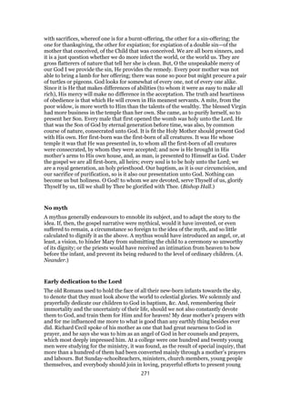 with sacrifices, whereof one is for a burnt-offering, the other for a sin-offering; the
one for thanksgiving, the other for expiation; for expiation of a double sin—of the
mother that conceived, of the Child that was conceived. We are all born sinners, and
it is a just question whether we do more infect the world, or the world us. They are
gross flatterers of nature that tell her she is clean. But, O the unspeakable mercy of
our God I we provide the sin, He provides the remedy. Every poor mother was not
able to bring a lamb for her offering; there was none so poor but might procure a pair
of turtles or pigeons. God looks for somewhat of every one, not of every one alike.
Since it is He that makes differences of abilities (to whom it were as easy to make all
rich), His mercy will make no difference in the acceptation. The truth and heartiness
of obedience is that which He will crown in His meanest servants. A mite, from the
poor widow, is more worth to Him than the talents of the wealthy. The blessed Virgin
had more business in the temple than her own. She came, as to purify herself, so to
present her Son. Every male that first opened the womb was holy unto the Lord. He
that was the Son of God by eternal generation before time, was also, by common
course of nature, consecrated unto God. It is fit the Holy Mother should present God
with His own. Her first-born was the first-born of all creatures. It was He whose
temple it was that He was presented in, to whom all the first-born of all creatures
were consecrated, by whom they were accepted; and now is He brought in His
mother’s arms to His own house, and, as man, is presented to Himself as God. Under
the gospel we are all first-born, all heirs; every soul is to be holy unto the Lord; we
are a royal generation, an holy priesthood. Our baptism, as it is our circumcision, and
our sacrifice of purification, so is it also our presentation unto God. Nothing can
become us but holiness. O God! to whom we are devoted, serve Thyself of us, glorify
Thyself by us, till we shall by Thee be glorified with Thee. (Bishop Hall.)
No myth
A mythus generally endeavours to ennoble its subject, and to adapt the story to the
idea. If, then, the gospel narrative were mythical, would it have invented, or even
suffered to remain, a circumstance so foreign to the idea of the myth, and so little
calculated to dignify it as the above. A mythus would have introduced an angel, or, at
least, a vision, to hinder Mary from submitting the child to a ceremony so unworthy
of its dignity; or the priests would have received an intimation from heaven to bow
before the infant, and prevent its being reduced to the level of ordinary children. (A.
Neander.)
Early dedication to the Lord
The old Romans used to hold the face of all their new-born infants towards the sky,
to denote that they must look above the world to celestial glories. We solemnly and
prayerfully dedicate our children to God in baptism, &c. And, remembering their
immortality and the uncertainty of their life, should we not also constantly devote
them to God, and train them for Him and for heaven! My dear mother’s prayers with
and for me influenced me more to what is good than any earthly thing besides ever
did. Richard Cecil spoke of his mother as one that had great nearness to God in
prayer, and he says she was to him as an angel of God in her counsels and prayers,
which most deeply impressed him. At a college were one hundred and twenty young
men were studying for the ministry, it was found, as the result of special inquiry, that
more than a hundred of them had been converted mainly through a mother’s prayers
and labours. But Sunday-schoolteachers, ministers, church members, young people
themselves, and everybody should join in loving, prayerful efforts to present young
271
 