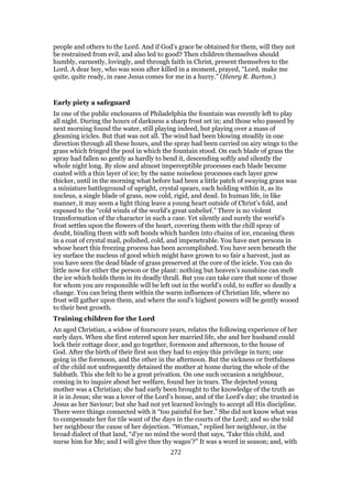 people and others to the Lord. And if God’s grace be obtained for them, will they not
be restrained from evil, and also led to good? Then children themselves should
humbly, earnestly, lovingly, and through faith in Christ, present themselves to the
Lord. A dear boy, who was soon after killed in a moment, prayed, “Lord, make me
quite, quite ready, in ease Jesus comes for me in a hurry.” (Henry R. Burton.)
Early piety a safeguard
In one of the public enclosures of Philadelphia the fountain was recently left to play
all night. During the hours of darkness a sharp frost set in; and those who passed by
next morning found the water, still playing indeed, but playing over a mass of
gleaming icicles. But that was not all. The wind had been blowing steadily in one
direction through all these hours, and the spray had been carried on airy wings to the
grass which fringed the pool in which the fountain stood. On each blade of grass the
spray had fallen so gently as hardly to bend it, descending softly and silently the
whole night long. By slow and almost imperceptible processes each blade became
coated with a thin layer of ice; by the same noiseless processes each layer grew
thicker, until in the morning what before had been a little patch of swaying grass was
a miniature battleground of upright, crystal spears, each holding within it, as its
nucleus, a single blade of grass, now cold, rigid, and dead. In human life, in like
manner, it may seem a light thing leave a young heart outside of Christ’s fold, and
exposed to the “cold winds of the world’s great unbelief.” There is no violent
transformation of the character in such a case. Yet silently and surely the world’s
frost settles upon the flowers of the heart, covering them with the chill spray of
doubt, binding them with soft bonds which harden into chains of ice, encasing them
in a coat of crystal mail, polished, cold, and impenetrable. You have met persons in
whose heart this freezing process has been accomplished. You have seen beneath the
icy surface the nucleus of good which might have grown to so fair a harvest, just as
you have seen the dead blade of grass preserved at the core of the icicle. You can do
little now for either the person or the plant: nothing but heaven’s sunshine can melt
the ice which holds them in its deadly thrall. But you can take care that none of those
for whom you are responsible will be left out in the world’s cold, to suffer so deadly a
change. You can bring them within the warm influences of Christian life, where no
frost will gather upon them, and where the soul’s highest powers will be gently wooed
to their best growth.
Training children for the Lord
An aged Christian, a widow of fourscore years, relates the following experience of her
early days. When she first entered upon her married life, she and her husband could
lock their cottage door, and go together, forenoon and afternoon, to the house of
God. After the birth of their first son they had to enjoy this privilege in turn; one
going in the forenoon, and the other in the afternoon. But the sickness or fretfulness
of the child not unfrequently detained the mother at home during the whole of the
Sabbath. This she felt to be a great privation. On one such occasion a neighbour,
coming in to inquire about her welfare, found her in tears. The dejected young
mother was a Christian; she had early been brought to the knowledge of the truth as
it is in Jesus; she was a lover of the Lord’s house, and of the Lord’s day; she trusted in
Jesus as her Saviour; but she had not yet learned lovingly to accept all His discipline.
There were things connected with it “too painful for her.” She did not know what was
to compensate her for tile want of the days in the courts of the Lord; and so she told
her neighbour the cause of her dejection. “Woman,” replied her neighbour, in the
broad dialect of that land, “d’ye no mind the word that says, ‘Take this child, and
nurse him for Me; and I will give thee thy wages’?” It was a word in season; and, with
272
 