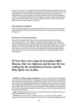 greater or less power, it sustained and comforted that mother during the whole of her
subsequent nursing of ten children. Her home in the valley of the Tweed was long ago
exchanged for one on the banks of the Mohawk. But the God whose Word thus
comforted her in early womanhood is with her still when she is old and greyheaded;
and she can gratefully speak of her eleven children, nursed for Him, as all walking in
the ways of God on earth, or taken away to another home into which sickness and
death can never come. (Mothers’ Treasury.)
Holy education of children
Good laws will not reform us, if reformation begin not at home. This is the cause of
all our misdeeds in Church and State, even the want of a holy education of children.
(R. Baxter.)
Permanence of early impressions
The late Rev. Richard Knill, a most devoted and useful missionary in Russia,
returned home to his native village. It so happened that he slept in the chamber
where he had slept as a boy. All night long he lay awake thinking of the mercy and
goodness of God to him through life. Early in the morning he looked out of a window,
and saw a tree in the garden beneath which his mother had prayed with him forty
years before. He went out, and on the same spot knelt down and thanked God for a
praying mother. Here was the reward of a mother who trained her children in the
way to heaven.
25 Now there was a man in Jerusalem called
Simeon, who was righteous and devout. He was
waiting for the consolation of Israel, and the
Holy Spirit was on him.
BARNES, "Whose name was Simeon - Some have supposed that this Simeon
was a son of the famous “Hillel,” a distinguished teacher in Jerusalem, and president
of the Sanhedrin; but nothing is certainly known of him but what is here related. He
was an aged man, of distinguished piety and reputation, and was anxiously expecting
the coming of the Messiah. Such an “old age” is especially honorable. No spectacle is
more sublime than an old man of piety and high character looking for the appearing
of the Lord, and patiently waiting for the time to come when he may be blessed with
the sight of his Redeemer.
Just - Righteous before God and man; approved by God as a righteous man, and
discharging faithfully his duty to man.
Devout - This word means “a religious man,” or a “pious” man. The original
expresses the idea of “good reputation, well received,” or of high standing among the
273
 