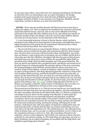 he was upon many others, who at this time were waiting and looking for the Messiah,
as well as he; but in an extraordinary way, as a spirit of prophecy: for though
prophecy had ceased among the Jews, from the times of Malachi, yet upon the
conception and birth of Christ, it now returned; as to Zacharias, Elisabeth, and the
virgin Mary, and here to Simeon, as is clear from what follows,
HENRY, “Even when he humbles himself, still Christ has honour done him to
balance the offence of it. That we might not be stumbled at the meanness of his birth,
angels then did him honour; and now, that we may not be offended at his being
presented in the temple, like other children born in sin, and without any manner of
solemnity peculiar to him, but silently, and in the crowd of other children, Simeon
and Anna now do him honour, by the inspiration of the Holy Ghost.
I. A very honourable testimony is borne to him by Simeon, which was both a
reputation to the child and an encouragement to the parents, and might have been a
happy introduction of the priests into an acquaintance with the Saviour, if those
watchmen had not been blind. Now observe here,
1. The account that is given us concerning this Simeon, or Simon. He dwelt now in
Jerusalem, and was eminent for his piety and communion with God. Some learned
men, who have been conversant with the Jewish writers, find that there was at this
time one Simeon, a man of great note in Jerusalem, the son of Hillel, and the first to
whom they gave the title of Rabban, the highest title that they gave to their doctors,
and which was never given but to seven of them. He succeeded his father Hillel, as
president of the college which his father founded, and of the great Sanhedrim. The
Jews say that he was endued with a prophetical spirit, and that he was turned out of
his place because he witnessed against the common opinion of the Jews concerning
the temporal kingdom of the Messiah; and they likewise observe that there is no
mention of him in their Mishna, or book of traditions, which intimates that he was
no patron of those fooleries. One thing objected against this conjecture is that at this
time his father Hillel was living, and that he himself lived many years after this, as
appears by the Jewish histories; but, as to that, he is not here said to be old; and his
saying, Now let thy servant depart intimates that he was willing to die now, but does
not conclude that therefore he did die quickly. St. Paul lived many years after he had
spoken of his death as near, Act_20:25. Another thing objected is that the son of
Simeon was Gamaliel, a Pharisee, and an enemy to Christianity; but, as to that, it is
no new thing for a faithful lover of Christ to have a son a bigoted Pharisee.
The account given of him here is, (1.) That he was just and devout, just towards men
and devout towards God; these two must always go together, and each will befriend
the other, but neither will atone for the defect of the other. (2.) That he waited for the
consolation of Israel, that is, for the coming of the Messiah, in whom alone the
nation of Israel, that was now miserably harassed and oppressed, would find
consolation. Christ is not only the author of his people's comfort, but the matter and
ground of it, the consolation of Israel. He was long a coming, and they who believed
he would come continued waiting, desiring his coming, and hoping for it with
patience; I had almost said, with some degree of impatience waiting till it came. He
understood by books, as Daniel, that the time was at hand, and therefore was now
more than ever big with expectation of it. The unbelieving Jews, who still expect that
which is already come, use it as an oath, or solemn protestation, As ever I hope to see
the consolation of Israel, so and so it is. Note, The consolation of Israel is to be
waited for, and it is worth waiting for, and it will be very welcome to those who have
waited for it, and continue waiting. (3.) The Holy Ghost was upon him, not only as a
Spirit of holiness, but as a Spirit of prophecy; he was filled with the Holy Ghost, and
enabled to speak things above himself.
277
 