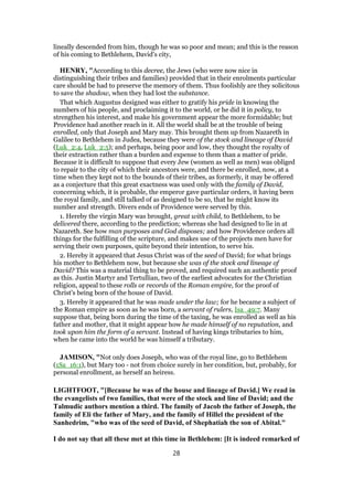 lineally descended from him, though he was so poor and mean; and this is the reason
of his coming to Bethlehem, David's city,
HENRY, "According to this decree, the Jews (who were now nice in
distinguishing their tribes and families) provided that in their enrolments particular
care should be had to preserve the memory of them. Thus foolishly are they solicitous
to save the shadow, when they had lost the substance.
That which Augustus designed was either to gratify his pride in knowing the
numbers of his people, and proclaiming it to the world, or he did it in policy, to
strengthen his interest, and make his government appear the more formidable; but
Providence had another reach in it. All the world shall be at the trouble of being
enrolled, only that Joseph and Mary may. This brought them up from Nazareth in
Galilee to Bethlehem in Judea, because they were of the stock and lineage of David
(Luk_2:4, Luk_2:5); and perhaps, being poor and low, they thought the royalty of
their extraction rather than a burden and expense to them than a matter of pride.
Because it is difficult to suppose that every Jew (women as well as men) was obliged
to repair to the city of which their ancestors were, and there be enrolled, now, at a
time when they kept not to the bounds of their tribes, as formerly, it may be offered
as a conjecture that this great exactness was used only with the family of David,
concerning which, it is probable, the emperor gave particular orders, it having been
the royal family, and still talked of as designed to be so, that he might know its
number and strength. Divers ends of Providence were served by this.
1. Hereby the virgin Mary was brought, great with child, to Bethlehem, to be
delivered there, according to the prediction; whereas she had designed to lie in at
Nazareth. See how man purposes and God disposes; and how Providence orders all
things for the fulfilling of the scripture, and makes use of the projects men have for
serving their own purposes, quite beyond their intention, to serve his.
2. Hereby it appeared that Jesus Christ was of the seed of David; for what brings
his mother to Bethlehem now, but because she was of the stock and lineage of
David? This was a material thing to be proved, and required such an authentic proof
as this. Justin Martyr and Tertullian, two of the earliest advocates for the Christian
religion, appeal to these rolls or records of the Roman empire, for the proof of
Christ's being born of the house of David.
3. Hereby it appeared that he was made under the law; for he became a subject of
the Roman empire as soon as he was born, a servant of rulers, Isa_49:7. Many
suppose that, being born during the time of the taxing, he was enrolled as well as his
father and mother, that it might appear how he made himself of no reputation, and
took upon him the form of a servant. Instead of having kings tributaries to him,
when he came into the world he was himself a tributary.
JAMISON, "Not only does Joseph, who was of the royal line, go to Bethlehem
(1Sa_16:1), but Mary too - not from choice surely in her condition, but, probably, for
personal enrollment, as herself an heiress.
LIGHTFOOT, "[Because he was of the house and lineage of David.] We read in
the evangelists of two families, that were of the stock and line of David; and the
Talmudic authors mention a third. The family of Jacob the father of Joseph, the
family of Eli the father of Mary, and the family of Hillel the president of the
Sanhedrim, "who was of the seed of David, of Shephatiah the son of Abital."
I do not say that all these met at this time in Bethlehem: [It is indeed remarked of
28
 