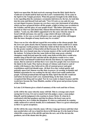 Spirit was upon him. He had received a message from the Holy Spirit that he
would not see death until he had seen the Lord's Anointed One. So he came in
the Spirit to the Temple precincts. When his parents brought in the child Jesus,
to do regarding him the customary ceremonies laid down by the law, he took him
into his arms and blessed God and said, "Now O Lord, as you said, let your
servant depart in peace, because my eyes have seen your instrument of salvation,
which you have prepared before all the people, a light to bring your revelation to
the Gentiles, and the glory of your people Israel." His father and mother were
amazed at what was said about him. Simeon blessed them and said to Mary his
mother, "Look you, this child is appointed to be the cause whereby many in
Israel will fall and many rise and for a sign which will meet with much
opposition. As for you--a sword will pierce your soul--and all this will happen
that the inner thoughts of many hearts may be revealed."
There was no Jew who did not regard his own nation as the chosen people. But
the Jews saw quite clearly that by human means their nation could never attain
to the supreme world greatness which they believed their destiny involved. By
far the greater number of them believed that because the Jews were the chosen
people they were bound some day to become masters of the world and lords of all
the nations. To bring in that day some believed that some great, celestial
champion would descend upon the earth; some believed that there would arise
another king of David's line and that all the old glories would revive; some
believed that God himself would break directly into history by supernatural
means. But in contrast to all that there were some few people who were known as
the Quiet in the Land. They had no dreams of violence and of power and of
armies with banners; they believed in a life of constant prayer and quiet
watchfulness until God should come. All their lives they waited quietly and
patiently upon God. Simeon was like that; in prayer, in worship, in humble and
faithful expectation he was waiting for the day when God would comfort his
people. God had promised him through the Holy Spirit that his life would not
end before he had seen God's own Anointed King. In the baby Jesus he
recognized that King and was glad. Now he was ready to depart in peace and his
words have become the Nunc Dimittis, another of the great and precious hymns
of the Church.
In Luke 2:34 Simeon gives a kind of summary of the work and fate of Jesus.
(i) He will be the cause whereby many will fall. This is a strange and a hard
saying but it is true. It is not so much God who judges a man; a man judges
himself; and his judgment is his reaction to Jesus Christ. If, when he is
confronted with that goodness and that loveliness, his heart runs out in
answering love, he is within the Kingdom. If, when so confronted, he remains
coldly unmoved or actively hostile, he is condemned. There is a great refusal just
as there is a great acceptance.
(ii) He will be the cause whereby many will rise. Long ago Seneca said that what
men needed above all was a hand let down to lift them up. It is the hand of Jesus
which lifts a man out of the old life and into the new, out of the sin into the
goodness, out of the shame into the glory.
280
 