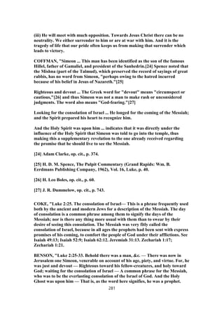 (iii) He will meet with much opposition. Towards Jesus Christ there can be no
neutrality. We either surrender to him or are at war with him. And it is the
tragedy of life that our pride often keeps us from making that surrender which
leads to victory.
COFFMAN, "Simeon ... This man has been identified as the son of the famous
Hillel, father of Gamaliel, and president of the Sanhedrin.[24] Spence noted that
the Mishna (part of the Talmud), which preserved the record of sayings of great
rabbis, has no word from Simeon, "perhaps owing to the hatred incurred
because of his belief in Jesus of Nazareth."[25]
Righteous and devout ... The Greek word for "devout" means "circumspect or
cautious,"[26] and thus Simeon was not a man to make rash or unconsidered
judgments. The word also means "God-fearing."[27]
Looking for the consolation of Israel ... He longed for the coming of the Messiah;
and the Spirit prepared his heart to recognize him.
And the Holy Spirit was upon him ... indicates that it was directly under the
influence of the Holy Spirit that Simeon was told to go into the temple, thus
making this a supplementary revelation to the one already received regarding
the promise that he should live to see the Messiah.
[24] Adam Clarke, op. cit., p. 374.
[25] H. D. M. Spence, The Pulpit Commentary (Grand Rapids: Wm. B.
Eerdmans Publishing Company, 1962), Vol. 16, Luke, p. 40.
[26] H. Leo Boles, op. cit., p. 60.
[27] J. R. Dummelow, op. cit., p. 743.
COKE, "Luke 2:25. The consolation of Israel— This is a phrase frequently used
both by the ancient and modern Jews for a description of the Messiah. The day
of consolation is a common phrase among them to signify the days of the
Messiah; nor is there any thing more usual with them than to swear by their
desire of seeing this consolation. The Messiah was very fitly called the
consolation of Israel, because in all ages the prophets had been sent with express
promises of his coming, to comfort the people of God under their afflictions. See
Isaiah 49:13; Isaiah 52:9; Isaiah 62:12. Jeremiah 31:13. Zechariah 1:17;
Zechariah 1:21.
BENSON, "Luke 2:25-33. Behold there was a man, &c. — There was now in
Jerusalem one Simeon, venerable on account of his age, piety, and virtue. For, he
was just and devout — Righteous toward his fellow-creatures, and holy toward
God; waiting for the consolation of Israel — A common phrase for the Messiah,
who was to be the everlasting consolation of the Israel of God. And the Holy
Ghost was upon him — That is, as the word here signifies, he was a prophet.
281
 