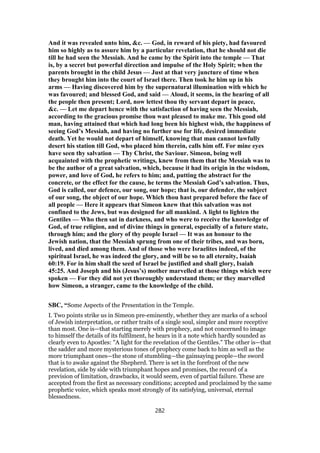 And it was revealed unto him, &c. — God, in reward of his piety, had favoured
him so highly as to assure him by a particular revelation, that he should not die
till he had seen the Messiah. And he came by the Spirit into the temple — That
is, by a secret but powerful direction and impulse of the Holy Spirit; when the
parents brought in the child Jesus — Just at that very juncture of time when
they brought him into the court of Israel there. Then took he him up in his
arms — Having discovered him by the supernatural illumination with which he
was favoured; and blessed God, and said — Aloud, it seems, in the hearing of all
the people then present; Lord, now lettest thou thy servant depart in peace,
&c. — Let me depart hence with the satisfaction of having seen the Messiah,
according to the gracious promise thou wast pleased to make me. This good old
man, having attained that which had long been his highest wish, the happiness of
seeing God’s Messiah, and having no further use for life, desired immediate
death. Yet he would not depart of himself, knowing that man cannot lawfully
desert his station till God, who placed him therein, calls him off. For mine eyes
have seen thy salvation — Thy Christ, the Saviour. Simeon, being well
acquainted with the prophetic writings, knew from them that the Messiah was to
be the author of a great salvation, which, because it had its origin in the wisdom,
power, and love of God, he refers to him; and, putting the abstract for the
concrete, or the effect for the cause, he terms the Messiah God’s salvation. Thus,
God is called, our defence, our song, our hope; that is, our defender, the subject
of our song, the object of our hope. Which thou hast prepared before the face of
all people — Here it appears that Simeon knew that this salvation was not
confined to the Jews, but was designed for all mankind. A light to lighten the
Gentiles — Who then sat in darkness, and who were to receive the knowledge of
God, of true religion, and of divine things in general, especially of a future state,
through him; and the glory of thy people Israel — It was an honour to the
Jewish nation, that the Messiah sprung from one of their tribes, and was born,
lived, and died among them. And of those who were Israelites indeed, of the
spiritual Israel, he was indeed the glory, and will be so to all eternity, Isaiah
60:19. For in him shall the seed of Israel be justified and shall glory, Isaiah
45:25. And Joseph and his (Jesus’s) mother marvelled at those things which were
spoken — For they did not yet thoroughly understand them; or they marvelled
how Simeon, a stranger, came to the knowledge of the child.
SBC, “Some Aspects of the Presentation in the Temple.
I. Two points strike us in Simeon pre-eminently, whether they are marks of a school
of Jewish interpretation, or rather traits of a single soul, simpler and more receptive
than most. One is—that starting merely with prophecy, and not concerned to image
to himself the details of its fulfilment, he hears in it a note which hardly sounded as
clearly even to Apostles: "A light for the revelation of the Gentiles." The other is—that
the sadder and more mysterious tones of prophecy come back to him as well as the
more triumphant ones—the stone of stumbling—the gainsaying people—the sword
that is to awake against the Shepherd. There is set in the forefront of the new
revelation, side by side with triumphant hopes and promises, the record of a
prevision of limitation, drawbacks, it would seem, even of partial failure. These are
accepted from the first as necessary conditions; accepted and proclaimed by the same
prophetic voice, which speaks most strongly of its satisfying, universal, eternal
blessedness.
282
 