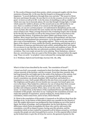 II. The words of Simeon touch three points, which correspond roughly with the three
mysteries of human life. (1) He sees that the Gospel is to bring pain as well as
happiness: "A sword shall pierce through thine own soul also." The nearer to Christ
the surer and deeper the pain. He sees that it is to be the occasion of evil as well as of
good—to lower as well as to lift—to be the stone of stumbling as well as a ladder on
which men may rise to heavenly places. He sees that though it brings light, it is light
which cannot be visible to all eyes. (2) The second note is one still harsher to our
ears. Pain is a condition of which, if we cannot see the full explanation of its
necessity, we can see a certain purpose—we understand its disciplinary power, and
we see its limit. But evil touches the soul; reaches into the infinite world to where the
sense of limit is lost. What a strange forecast to the everlasting Gospel, that it should
be for the fall, the moral fall, as well as the rising of men! And so it has been in the
chequered after-history. If goodness has taken subtler and deeper forms, so has
badness. Men’s hearts have been widened to embrace all humankind, and they have
been narrowed and hardened into persecutors. (3) In the sphere of reason there is
also a note of incompleteness: "A sign spoken against." These words may stand as a
figure of the clamour of voices outside the Church, questioning and denying; and of
the whispers of timorous and distracted souls within, misdoubting their own hopes.
It is no answer to say that they are due to the perversity and weakness of men. We do
not even mean by that that they are unforeseen accidents which have befallen the
revelation. They were made account for in its ordering. These limitations, whatever
they are, were foreseen; they are a part of the Divine plan—foreseen before the angels
sang "Peace on earth," or prophets’ voices welcomed the coming light and glory.
E. C. Wickham, Oxford and Cambridge Journal, Feb. 7th, 1884
What is it that is here described by the words, "the consolation of Israel?".
I. Israel was God’s own people, constituted in their first father Abraham, blessed with
various renewals of the promise, and the covenant. From that time onwards, they
had long formed the one bright spot in the midst of the darkness of the nations. God
was with them. He was their God, so that, as compared with the nations round,
Israel’s consolation was already abundant. Still, Israel had, and looked for, a
consolation to come. God’s people differed in this also from every people on earth.
The brightness and the glory of every Gentile race was past; but Israel’s glory was
ever in the future. They looked for a deliverer; for one of whom their first covenant
promises spoke; of whom their psalms and prophets were full, to whom every
sacrifice and ordinance pointed. When, then, we use the words, "the consolation of
Israel," we mean Christ, in the fulness of His constituted Person and Office as the
Comforter of His people. And when we say "waiting for the consolation of Israel," we
imply that aptitude of expectation, anxious looking for, hearty desire of, this
consolation, which comes from, and is in fact, Christ Himself.
II. Christ is the consolation of His people (1) inasmuch as He delivers them from the
bondage of sin. In the history of that nation which was a parable for the Church of
God, this mighty deliverance was prefigured by their bringing up out of the land of
Egypt, the house of bondage. And correspondent, but far more glorious, is the
deliverance which Christ accomplishes for those who wait for and receive His
consolation, even till we depart in peace, having seen His salvation, and the
consolation which we have waited for is poured in all its fulness around us. (2) Christ
consoles His people not only from guilt but in sorrow. It is His especial office to bind
up the broken heart, to give the oil of joy for sorrow, the garment of praise for the
283
 