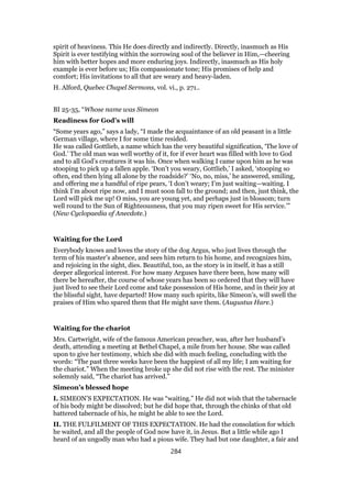 spirit of heaviness. This He does directly and indirectly. Directly, inasmuch as His
Spirit is ever testifying within the sorrowing soul of the believer in Him,—cheering
him with better hopes and more enduring joys. Indirectly, inasmuch as His holy
example is ever before us; His compassionate tone; His promises of help and
comfort; His invitations to all that are weary and heavy-laden.
H. Alford, Quebec Chapel Sermons, vol. vi., p. 271..
BI 25-35, “Whose name was Simeon
Readiness for God’s will
“Some years ago,” says a lady, “I made the acquaintance of an old peasant in a little
German village, where I for some time resided.
He was called Gottlieb, a name which has the very beautiful signification, ‘The love of
God.’ The old man was well worthy of it, for if ever heart was filled with love to God
and to all God’s creatures it was his. Once when walking I came upon him as he was
stooping to pick up a fallen apple. ‘Don’t you weary, Gottlieb,’ I asked, ‘stooping so
often, end then lying all alone by the roadside?’ ‘No, no, miss,’ he answered, smiling,
and offering me a handful of ripe pears, ‘I don’t weary; I’m just waiting—waiting. I
think I’m about ripe now, and I must soon fall to the ground; and then, just think, the
Lord will pick me up! O miss, you are young yet, and perhaps just in blossom; turn
well round to the Sun of Righteousness, that you may ripen sweet for His service.’”
(New Cyclopaedia of Anecdote.)
Waiting for the Lord
Everybody knows and loves the story of the dog Argus, who just lives through the
term of his master’s absence, and sees him return to his home, and recognizes him,
and rejoicing in the sight, dies. Beautiful, too, as the story is in itself, it has a still
deeper allegorical interest. For how many Arguses have there been, how many will
there be hereafter, the course of whose years has been so ordered that they will have
just lived to see their Lord come and take possession of His home, and in their joy at
the blissful sight, have departed! How many such spirits, like Simeon’s, will swell the
praises of Him who spared them that He might save them. (Augustus Hare.)
Waiting for the chariot
Mrs. Cartwright, wife of the famous American preacher, was, after her husband’s
death, attending a meeting at Bethel Chapel, a mile from her house. She was called
upon to give her testimony, which she did with much feeling, concluding with the
words: “The past three weeks have been the happiest of all my life; I am waiting for
the chariot.” When the meeting broke up she did not rise with the rest. The minister
solemnly said, “The chariot has arrived.”
Simeon’s blessed hope
I. SIMEON’S EXPECTATION. He was “waiting.” He did not wish that the tabernacle
of his body might be dissolved; but he did hope that, through the chinks of that old
battered tabernacle of his, he might be able to see the Lord.
II. THE FULFILMENT OF THIS EXPECTATION. He had the consolation for which
he waited, and all the people of God now have it, in Jesus. But a little while ago I
heard of an ungodly man who had a pious wife. They had but one daughter, a fair and
284
 