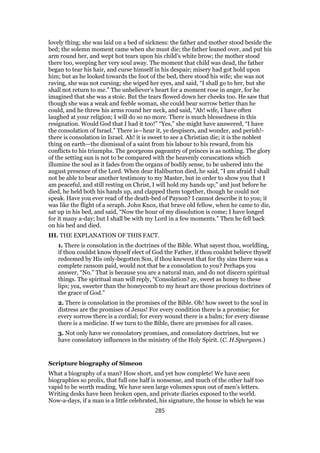 lovely thing; she was laid on a bed of sickness: the father and mother stood beside the
bed; the solemn moment came when she must die; the father leaned over, and put his
arm round her, and wept hot tears upon his child’s white brow; the mother stood
there too, weeping her very soul away. The moment that child was dead, the father
began to tear his hair, and curse himself in his despair; misery had got hold upon
him; but as he looked towards the foot of the bed, there stood his wife; she was not
raving, she was not cursing; she wiped her eyes, and said, “I shall go to her, but she
shall not return to me.” The unbeliever’s heart for a moment rose in anger, for he
imagined that she was a stoic. But the tears flowed down her cheeks too. He saw that
though she was a weak and feeble woman, she could bear sorrow better than he
could, and he threw his arms round her neck, and said, “Ah! wife, I have often
laughed at your religion; I will do so no more. There is much blessedness in this
resignation. Would God that I had it too!” “Yes,” she might have answered, “I have
the consolation of Israel.” There is—hear it, ye despisers, and wonder, and perish!-
there is consolation in Israel. Ah! it is sweet to see a Christian die; it is the noblest
thing on earth—the dismissal of a saint from his labour to his reward, from his
conflicts to his triumphs. The georgeons pageantry of princes is as nothing. The glory
of the setting sun is not to be compared with the heavenly coruscations which
illumine the soul as it fades from the organs of bodily sense, to be ushered into the
august presence of the Lord. When dear Haliburton died, he said, “I am afraid I shall
not be able to bear another testimony to my Master, but in order to show you that I
am peaceful, and still resting on Christ, I will hold my hands up;” and just before he
died, he held both his hands up, and clapped them together, though he could not
speak. Have you ever read of the death-bed of Payson? I cannot describe it to you; it
was like the flight of a seraph. John Knox, that brave old fellow, when he came to die,
sat up in his bed, and said, “Now the hour of my dissolution is come; I have longed
for it many a-day; but I shall be with my Lord in a few moments.” Then he fell back
on his bed and died.
III. THE EXPLANATION OF THIS FACT.
1. There is consolation in the doctrines of the Bible. What sayest thou, worldling,
if thou couldst know thyself elect of God the Father, if thou couldst believe thyself
redeemed by His only-begotten Son, if thou knewest that for thy sins there was a
complete ransom paid, would not that be a consolation to you? Perhaps you
answer, “No.” That is because you are a natural man, and do not discern spiritual
things. The spiritual man will reply, “Consolation? ay, sweet as honey to these
lips; yea, sweeter than the honeycomb to my heart are those precious doctrines of
the grace of God.”
2. There is consolation in the promises of the Bible. Oh! how sweet to the soul in
distress are the promises of Jesus! For every condition there is a promise; for
every sorrow there is a cordial; for every wound there is a balm; for every disease
there is a medicine. If we turn to the Bible, there are promises for all cases.
3. Not only have we consolatory promises, and consolatory doctrines, but we
have consolatory influences in the ministry of the Holy Spirit. (C. H.Spurgeon.)
Scripture biography of Simeon
What a biography of a man? How short, and yet how complete! We have seen
biographies so prolix, that full one half is nonsense, and much of the other half too
vapid to be worth reading. We have seen large volumes spun out of men’s letters.
Writing desks have been broken open, and private diaries exposed to the world.
Now-a-days, if a man is a little celebrated, his signature, the house in which he was
285
 