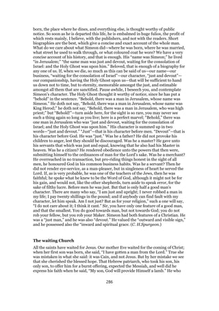 born, the place where he dines, and everything else, is thought worthy of public
notice. So soon as he is departed this life, he is embalmed in huge fulios, the profit of
which rests mainly, I believe, with the publishers, and not with the readers. Short
biographies are the best, which give a concise and exact account of the whole man.
What do we care about what Simeon did—where he was born, where he was married,
what street he used to walk through, or what coloured coat he wore? We have a very
concise account of his history, and that is enough. His “name was Simeon;” he lived
“in Jerusalem;” “the same man was just and devout, waiting for the consolation of
Israel: and the Holy Ghost was upon him.” Beloved, that is enough of a biography for
any one of us. If, when we die, so much as this can be said of us—our name—our
business, “waiting for the consolation of Israel”—our character, “just and devout”—
our companionship, having the Holy Ghost upon us—that will be sufficient to hand
us down not to time, but to eternity, memorable amongst the just, and estimable
amongst all them that are sanctified. Pause awhile, I beseech you, and contemplate
Simeon’s character. The Holy Ghost thought it worthy of notice, since he has put a
“behold” in the sentence. “Behold, there was a man in Jerusalem, whose name was
Simeon.” He doth not say, “Behold, there was a man in Jerusalem, whose name was
King Herod;” he doth not say, “Behold, there was a man in Jerusalem, who was high
priest;” but “Behold!”—turn aside here, for the sight is so rare, you may never see
such a thing again so long as you live; here is a perfect marvel; “Behold,” there was
one man in Jerusalem who was “just and devout, waiting for the consolation of
Israel; and the Holy Ghost was upon him.” His character is summed up in two
words—“just and devout.” “Just”—that is his character before men. “Devout”—that is
his character before God. He was “just.” Was he a father? He did not provoke his
children to anger, lest they should be discouraged. Was he a master? He gave unto
his servants that which was just and equal, knowing that he also had his Master in
heaven. Was he a citizen? He rendered obedience unto the powers that then were,
submitting himself to the ordinances of man for the Lord’s sake. Was he a merchant?
He overreached in no transaction, but pro-riding things honest in the sight of all
men, he honoured God in his common business habits. Was he a servant? Then he
did not render eye-service, as a man-pleaser, but in singleness of heart he served the
Lord. If, as is very probable, he was one of the teachers of the Jews, then he was
faithful; he spoke what he knew to be the Word of God, although it might not be for
his gain, and would not, like the other shepherds, turn aside to speak error, for the
sake of filthy lucre. Before men he was just. But that is only half a good man’s
character. There are many who say, “I am just and upright; I never robbed a man in
my life; I pay twenty shillings in the pound; and if anybody can find fault with my
character, let him speak. Am I not just? But as for your religion,” such a one will say,
“I do not care about it; I think it cant.” Sir, you have only one feature of a good man,
and that the smallest. You do good towards man, but not towards God; you do not
rob your fellow, but you rob your Maker. Simeon had both features of a Christian. He
was a “just man,” and he was also “devout.” He valued the “outward and visible sign,”
and he possessed also the “inward and spiritual grace. (C. H.Spurgeon.)
The waiting Church
All the saints have waited for Jesus. Our mother Eve waited for the coming of Christ;
when her first son was born, she said, “I have gotten a man from the Lord.” True she
was mistaken in what she said: it was Cain, and not Jesus. But by her mistake we see
that she cherished the blessed hope. That Hebrew patriarch, who took his son, his
only son, to offer him for a burnt offering, expected the Messiah, and well did he
express his faith when he said, “My son, God will provide Himself a lamb.” He who
286
 