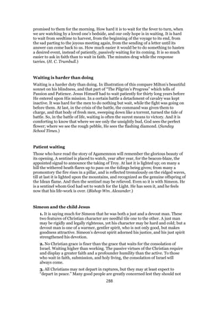promised to them for the morning. How hard it is to wait for the fever to turn, when
we are watching by a loved one’s bedside, and our only hope is in waiting. It is hard
to wait from seedtime to harvest, from the beginning of the voyage to its end, from
the sad parting to the joyous meeting again, from the sending of a letter until its
answer can come back to us. How much easier it would be to do something to hasten
a desired event, instead of patiently, passively waiting for its coming. It is so much
easier to ask in faith than to wait in faith. The minutes drag while the response
tarries. (H. C. Trumbull.)
Waiting is harder than doing
Waiting is a harder duty than doing. In illustration of this compare Milton’s beautiful
sonnet on his blindness, and that part of “The Pilgrim’s Progress” which tells of
Passion and Patience. Jesus Himself had to wait patiently for thirty long years before
He entered upon His mission. In a certain battle a detachment of cavalry was kept
inactive. It was hard for the men to do nothing but wait, while the fight was going on
before them. At last, in the crisis of the battle, the command was given them to
charge, and that body of fresh men, sweeping down like a torrent, turned the tide of
battle. So, in the battle of life, waiting is often the surest means to victory. And it is
comforting to know that where we see only the unsightly bud, God sees the perfect
flower; where we see the rough pebble, He sees the flashing diamond. (Sunday
School Times.)
Patient waiting
Those who have read the story of Agamemnon will remember the glorious beauty of
its opening. A sentinel is placed to watch, year after year, for the beacon-blaze, the
appointed signal to announce the taking of Troy. At last it is lighted up; on many a
hill the withered heath flares up to pass on the tidings being given; from many a
promontory the fire rises in a pillar, and is reflected tremulously on the ridged waves,
till at last it is lighted upon the mountains, and recognized as the genuine offspring of
the Idean flame. And then the sentinel may be relieved. Even so it is with Simeon. He
is a sentinel whom God had set to watch for the Light. He has seen it, and he feels
now that his life-work is over. (Bishop Wm. Alexander.)
Simeon and the child Jesus
1. It is saying much for Simeon that he was both a just and a devout man. These
two features of Christian character are needful tile one to the other. A just man
may be rigidly and legally righteous, yet his character may be hard and cold; but a
devout man is one of a warmer, gentler spirit, who is not only good, but makes
goodness attractive. Simeon’s devout spirit adorned his justice, and his just spirit
strengthened his devotion.
2. No Christian grace is finer than the grace that waits for the consolation of
Israel. Waiting higher than working. The passive virtues of the Christian require
and display a greater faith and a profounder humility than the active. To those
who wait in faith, submission, and holy living, the consolation of Israel will
always come.
3. All Christians may not depart in raptures, but they may at least expect to
“depart in peace.” Many good people are greatly concerned lest they should not
288
 
