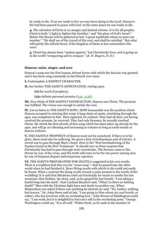 be ready to die. If we are ready to live we may leave dying to the Lord. Simeon’s
life had been passed in peace with God. In the same peace he was ready to die.
4. The salvation of Christ is no meagre and limited scheme. It is for all peoples.
Christ is both “a light to lighten the Gentiles,” and “the glory of God’s Israel.”
Before His throne will be gathered at last “a great multitude whom no man can
number.” “He shall see of the travail of His soul, and shall be satisfied.” But what
will satisfy His infinite heart, if the kingdom of Satan at last outnumbers His
own?
5. Christ has always been “spoken against,” but Christianity lives, and is going on
in the world “conquering and to conquer.” (E. D. Rogers, D. D.)
Simeon: saint, singer, and seer
Simeon’s song was the first human Advent hymn with which the Saviour was greeted,
and it has been sung constantly in the Church ever since.
I. Contemplate A SAINTLY CHARACTER.
II. See further THE SAINT’S ANTICIPATION, resting upon
(1) the word of prophecy;
(2)a definite personal promise (Luk_2:26).
III. Now think of THE SAINTLY SATISFACTION. Simeon saw Christ. The promise
was fulfilled. The vision was enough to satisfy the soul.
IV. Let us listen to THE SAINT’S SONG. HOW honourable was the position which
Simeon occupied in uttering this song! A long chain of saints, stretching through the
ages, was completed in him. They expected, he realized. They had all died, not having
received the promise, he received. They had only foreseen, he actually touched
Christ. He struck the first chords of that song which has been taken up already by the
ages, and will go on vibrating and increasing in volume so long as earth stands or
heaven endures.
V. THE SAINTLY PROPHECY of Simeon must not be unnoticed. If there is to be
glory, there must also be suffering. He gives a hint of Gethsemane and of Calvary. A
sword was to pass through Mary’s heart. Here is the “first foreshadowing of the
Passion found in the New Testament.” It should save us from surprise that
Christianity has had to pass through such vicissitudes. The Saviour came to His
throne by way of the cross, and His truth will come to be the one power among men
by way of frequent dispute and temporary rejection.
VI. THE SAINT’S PREPARATION FOR DEATH is suggested in his own words.
There is a tradition that this was his “swan-song”—that he passed into the other
world when he had finished it. More fitting words with which to die could not easily
be found. What a contrast the dying words of such a saint present to the words of the
worldling! It is said that Mirabeau cried out frantically for music to soothe his last
moments; that Hobbes, the deist, said, as he gasped his last breath, “I am taking a
fearful leap into the dark”; that Cardinal Beaufort said, “What I is there no bribing
death?” Men with the Christian light have met death in another way. When
Melancthon was asked if there was anything he desired, he said, “No, Luther, nothing
but heaven.” Dr. John Owen said at last, “I am going to Him whom my soul loveth, or
rather, who has loved me with an everlasting love.” John Brown of Haddington could
say, “I am weak, but it is delightful to feel one’s self in the everlasting arms.” George
Washington could say, “It is all well.” Walter Scott, as he sank in the slumber of
289
 