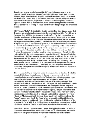 Joseph, that he was "of the house of David"; partly because he was to be
reputed, though he was not the real father of Christ; and partly also, that the
occasion might be related that brought Mary to Bethlehem, where the Messiah
was to be born.] But it may be considered whether Cyrenius, being now to take
an estimate of the people, might not, on purpose and out of policy, summon
together all that were of David's stock, from whence he might have heard the
Jews' Messiah was to spring, to judge whether some danger might not arise form
thence.
COFFMAN, "Luke's design in this chapter was to show how it came about that
Jesus was born in Bethlehem, despite the fact of Joseph and Mary's residence in
Nazareth, thus fulfilling the prophecy of Micah 5:2. The only reason cited by
Luke for this journey to Bethlehem was the decree of Caesar and the necessity
for Joseph's obedience to it. However, it does not appear to be certain that Mary
was required to make this journey. Clarke stated that "It was not necessary for
Mary to have gone to Bethlehem";[7] that is, it was not necessarily a requirement
of Caesar's decree that she should have gone. The priority of the decree as the
reason for the journey is plain, for it was the only reason Luke mentioned; but
there were doubtless other considerations also. Childers too believed that
"Neither Roman nor Jewish law required Mary to accompany Joseph for this
registration."[8] He assigned, as reasons why she did so, (1) the fact of their love
for each other, (2) Mary's desire that Joseph should be with her for her delivery,
and especially (3) the leading of the Holy Spirit; nor may we leave out of sight
the presumption that Mary knew of Micah's prophecy and, guided by God's
Spirit, moved toward fulfillment of it. Elizabeth had already identified Mary's
unborn Son as the Messiah (1:43). However, her faith might not have been
sufficiently strong to have caused her to go to Bethlehem without the occasion of
Caesar's decree.
There is a possibility, at least, that under the circumstances they had decided to
move to Bethlehem. Some elements of the sacred accounts, such as their
remaining in the area after Jesus' birth, "indicate that when Joseph and Mary
went to Bethlehem, they were considering it a permanent move."[9]
Harmonizing with this suggestion is the fact that after going to Egypt, they
intended to return to "the land of Israel"; but upon learning that another Herod
was on the throne, and in obedience to God's warning in a dream, they went
instead to Galilee (Matthew 2:21-23). Summers pointed out that "Bethlehem was
the historical headquarters of the stonemason's guild,"[10] an association that
included "tektons" of at least three classes of workers. These were carpenters,
stonemasons, and certain kinds of farmers. Luke omitted a number of events
related by Matthew, not only because they were already well known from the
"many" sources used by all the Gospels, but because they did not fit into the
particular design of his Gospel. Here, the big point is that the fulfillment of the
prophecy of Christ's birth in Bethlehem was accomplished by the pagan lord of
the empire, Augustus Caesar, whose census was the immediate cause of it.
Bethlehem ... means "place of bread," and it was appropriate that the Bread of
Life should have been born there, and that the Son of David should have been
born in the village so intimately associated with the history of David the
29
 