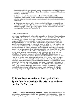 the promises of God concerning the coming of that Just One, and by faith he was
persuaded of them, and embraced them. He entertained no doubts of their being
fulfilled in their season.
2. Simeon waited for the Consolation of Israel with ardent desire. The
Incarnation of the Son of God was not merely an event of whose certainty this
excellent man was assured: he regarded it as an event most desirable, most happy
for himself.
3. Once more; the state in which Simeon awaited the birth of the Messiah, was a
state of holy preparation. For the same man was just and devout; and both he and
his friends appear to have been very constant in their attendance on the public
worship at the Temple. (J. Jowett, M. A.)
Christ our Consolation
I. Let us ask ourselves what it is that is here described by the words “the Consolation
of Israel.” Israel was God’s own people. For all the duties, for all the trials, for all the
sufferings of life, what had the Greek, what had the Roman, to furnish him, as
compared with the poorest peasant in Israel, with one who could go forth in the
strength of the Lord his God, and make mention of His righteousness only; who
could stay himself on his God in trial, and in suffering could say, “It is Jehovah, my
covenant God: let Him do what seemeth Him good”? Which of them could ever cry
out, as death drew on, “I have waited for Thy salvation, O Lord?” Of which of them
could it ever be said, amidst all the void and unsatisfied yearnings of this life, “When
I awake up after Thy likeness I shall be satisfied”? So that, as compared with the
nations round, Israel’s Consolation was already abundant. Still, Israel had, and
looked for, a Consolation to come. God’s people differed in this also from every
people on earth. When, then, we use the words “the Consolation of Israel,” we mean
Christ in the fulness of His constituted Person and Office as the Comforter of His
people. And when we say “waiting for the Consolation of Israel,” we imply that
attitude of expectation, anxious looking for, hearty desire of, this Consolation, which
comes from, and is in fact, Christ Himself. First, then, Christ is the Consolation of
His people, inasmuch as He DELIVERS THEM FROM THE BONDAGE OF SIN. But,
again, Christ consoles His people not only from guilt, but Is SORROW. It is His
especial office, as we saw, “to bind up the broken heart; to give the oil of joy for
mourning, the garment of praise for the spirit of heaviness.” (H. Alford, M. A.)
26 It had been revealed to him by the Holy
Spirit that he would not die before he had seen
the Lord’s Messiah.
BARNES, "And it was revealed unto him - In what way this was done we are
not informed. Sometimes a revelation was made by a dream, at others by a voice, and
at others by silent suggestion. All we know of this is that it was by the Holy Spirit.
295
 