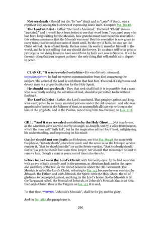 Not see death - Should not die. To “see” death and to “taste” of death, was a
common way among the Hebrews of expressing death itself. Compare Psa_89:48.
The Lord’s Christ - Rather “the Lord’s Anointed.” The word “Christ” means
“anointed,” and it would have been better to use that word here. To an aged man who
had been long waiting for the Messiah, how grateful must have been this revelation -
this solemn assurance that the Messiah was near! But this revelation is now given to
every man, that he need not taste of death until, by the eye of faith, he may see the
Christ of God. He is offered freely. He has come. He waits to manifest himself to the
world, and he is not willing that any should die forever. To us also it will be as great a
privilege in our dying hours to have seen Christ by faith as it was to Simeon. It will be
the only thing that can support us then - the only thing that will enable us to depart
in peace.
CLARKE, "It was revealed unto him - He was divinely informed,
κεχρηµατισµενον - he had an express communication from God concerning the
subject. The secret of the Lord is with them that fear him. The soul of a righteous and
devout man is a proper habitation for the Holy Spirit.
He should not see death - They that seek shall find: it is impossible that a man
who is earnestly seeking the salvation of God, should be permitted to die without
finding it.
The Lord’s Christ - Rather, the Lord’s anointed. That prophet, priest, and king,
who was typified by so many anointed persons under the old covenant; and who was
appointed to come in the fullness of time, to accomplish all that was written in the
law, in the prophets, and in the Psalms, concerning him. See the note on Luk_2:11.
GILL, "And it was revealed unto him by the Holy Ghost,.... Not in a dream,
as the wise men were warned, nor by an angel, as Joseph, nor by a voice from heaven,
which the Jews call "Bath Kol", but by the inspiration of the Holy Ghost, enlightening
his understanding, and impressing on his mind:
that he should not see death; an Hebraism, see it in Psa_89:48 the same with
the phrase, "to taste death", elsewhere used; and the sense is, as the Ethiopic version
renders it, "that he should not die"; or as the Persic version, "that his death should
not be"; as yet: he should live some time longer; nor should that messenger be sent to
remove him, though a man in years, out of time into eternity,
before he had seen the Lord's Christ: with his bodily eyes: for he had seen him
with an eye of faith already, and in the promise, as Abraham had; and in the types
and sacrifices of the law, as the rest of believers under the Old Testament. The
Messiah is called the Lord's Christ, referring to Psa_2:2 because he was anointed by
Jehovah, the Father, and with Jehovah, the Spirit; with the Holy Ghost, the oil of
gladness, to be prophet, priest, and king, in the Lord's house. So the Messiah is by
the Targumist called, the Messiah of Jehovah, or Jehovah's Messiah; that is as here,
the Lord's Christ: thus in the Targum on Isa_4:2 it is said,
"in that time, ‫דיי‬ ‫,משיחא‬ "Jehovah's Messiah", shall be for joy and for glory.
And on Isa_28:5 the paraphrase is,
296
 
