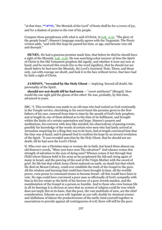 "at that time, ‫דיי‬ ‫,משיחא‬ "the Messiah of the Lord" of hosts shall be for a crown of joy,
and for a diadem of praise to the rest of his people.
Compare these paraphrases with what is said of Christ, in Luk_2:32. "The glory of
thy people Israel"; Simeon's language exactly agrees with the Targumist. The Persic
version adds, "and with this hope he passed his time, or age, and became very old
and decrepit."
HENRY, He had a gracious promise made him, that before he died he should have
a sight of the Messiah, Luk_2:26. He was searching what manner of time the Spirit
of Christ in the Old Testament prophets did signify, and whether it were not now at
hand; and he received this oracle (for so the word signifies), that he should not see
death before he had seen the Messiah, the Lord's Anointed. Note, Those, and those
only, can with courage see death, and look it in the face without terror, that have had
by faith a sight of Christ.
JAMISON, "revealed by the Holy Ghost — implying, beyond all doubt, the
personality of the Spirit.
should see not death till he had seen — “sweet antithesis!” [Bengel]. How
would the one sight gild the gloom of the other! He was, probably, by this time,
advanced in years.
SBC, “I. This revelation was made to an old man who had waited on God continually
in the Temple service, cherishing in his secret heart the promise given to the first
fathers of his race, renewed from time to time by the mouth of God’s holy prophets,
and at length by one of them defined as to the time of its fulfilment, and brought
within the limits of a certain expectation and hope. Simeon’s prayers and
meditations, his converse with men like-minded, his observations of passing events,
possibly his knowledge of the words of certain wise men who had lately arrived at
Jerusalem enquiring for a King that was to be born, had at length convinced him that
the time was at hand; and it pleased God to confirm his hope by an inward revelation
of the Spirit. "It was revealed unto him by the Holy Ghost, that he should not see
death, till he had seen the Lord’s Christ.
II. Who ever saw a Christian man or woman die in faith, but heard them almost say
old Simeon’s words, "Mine eyes have seen Thy salvation?" And whence comes this
strength of salvation to the eyes of dying men? Whence comes it but through that
Child whom Simeon held in his arms as he prophesied the fall and rising again of
many in Israel, and the piercing of the soul of the Virgin Mother with the sword of
grief. No life but that which Jesus Christ endured on earth, no death but that which
He died on Mount Calvary, could ever establish the truth of the Gospel to the poor.
All the wisdom and learning that could have been brought to bear, all the worldly
power, even power to command stones to become bread—all this would have been in
vain. No sign could have convinced a poor man so effectually of God’s sympathy with
him in his low estate as the birth of his Saviour of a poor Jewish maiden, and the
manifestation of the Gospel in a person so humble. And to those who view human life
in all its bearings it is obvious at once that no system of religion could be true which
does not imply this at its basis, that the poor, the vast multitude of men, are the chief
consideration. Educate as you will; legislate as you will; double by chemical science
and skilfulness of labour the productiveness of the earth; bind yourself together in
associations to provide against all contingencies of evil; there will still be the poor.
297
 