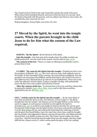 The Gospel of Jesus Christ is the only Gospel that reaches the needs of the poor.
When Jesus Christ humbled Himself, and took on Him the form of a servant, when
He dwelt at Nazareth with His parents, and was subject unto them in a low estate, He
ennobled the state of poverty for ever.
Bishop Claughton, Penny Pulpit, new series, No. 620.
27 Moved by the Spirit, he went into the temple
courts. When the parents brought in the child
Jesus to do for him what the custom of the Law
required,
BARNES, "By the Spirit - By the direction of the Spirit.
Into the temple - Into that part of the temple where the public worship was
chiefly performed - into the court of the women. See the notes at Mat_21:12.
The custom of the law - That is, to make an offering for purification, and to
present him to God.
CLARKE, "He came by the Spirit into the temple - Probably he had in view
the prophecy of Malachi, Mal_3:1, The Lord, whom ye seek, shall suddenly come to
his temple. In this messenger of the covenant, the soul of Simeon delighted. Now the
prophecy was just going to be fulfilled; and the Holy Spirit, who dwelt in the soul of
this righteous man, directed him to go and see its accomplishment. Those who come,
under the influence of God’s Spirit, to places of public worship, will undoubtedly
meet with him who is the comfort and salvation of Israel.
After the custom of the law - To present him to the Lord, and then redeem him
by paying five shekels, Num_18:15, Num_18:16, and to offer those sacrifices
appointed by the law. See Luk_2:24.
GILL, "And he came by the Spirit into the temple,.... By the same Spirit of
God, that revealed the above to him. The Ethiopic version renders it, "the Spirit
brought him into the temple": but Simeon was not brought thither, as this version
seems to suggest, in such manner as Ezekiel was brought by the Spirit to
Jerusalem.Eze_8:3 or as Christ was brought by Satan to the holy city and set upon
the pinnacle of the temple; but the Spirit of God, who knows and searches all things,
even the deep things of God, and could testify beforehand the sufferings of Christ,
and the glory that should follow, knew the exact time when Jesus would be brought
into the temple; and suggested to Simeon, and moved upon him, and influenced and
directed him, to go thither at that very time. The Persic version renders the whole
verse thus, "when he heard that they brought Christ into the temple, that they might
fulfil the law, Simeon went in"; which version spoils the glory of the text, making
298
 