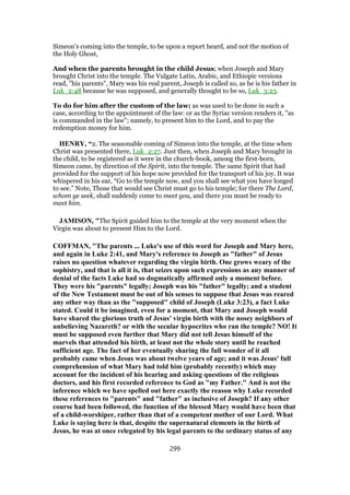 Simeon's coming into the temple, to be upon a report heard, and not the motion of
the Holy Ghost,
And when the parents brought in the child Jesus; when Joseph and Mary
brought Christ into the temple. The Vulgate Latin, Arabic, and Ethiopic versions
read, "his parents", Mary was his real parent, Joseph is called so, as he is his father in
Luk_2:48 because he was supposed, and generally thought to be so, Luk_3:23.
To do for him after the custom of the law; as was used to be done in such a
case, according to the appointment of the law: or as the Syriac version renders it, "as
is commanded in the law"; namely, to present him to the Lord, and to pay the
redemption money for him.
HENRY, “2. The seasonable coming of Simeon into the temple, at the time when
Christ was presented there, Luk_2:27. Just then, when Joseph and Mary brought in
the child, to be registered as it were in the church-book, among the first-born,
Simeon came, by direction of the Spirit, into the temple. The same Spirit that had
provided for the support of his hope now provided for the transport of his joy. It was
whispered in his ear, “Go to the temple now, and you shall see what you have longed
to see.” Note, Those that would see Christ must go to his temple; for there The Lord,
whom ye seek, shall suddenly come to meet you, and there you must be ready to
meet him.
JAMISON, "The Spirit guided him to the temple at the very moment when the
Virgin was about to present Him to the Lord.
COFFMAN, "The parents ... Luke's use of this word for Joseph and Mary here,
and again in Luke 2:41, and Mary's reference to Joseph as "father" of Jesus
raises no question whatever regarding the virgin birth. One grows weary of the
sophistry, and that is all it is, that seizes upon such expressions as any manner of
denial of the facts Luke had so dogmatically affirmed only a moment before.
They were his "parents" legally; Joseph was his "father" legally; and a student
of the New Testament must be out of his senses to suppose that Jesus was reared
any other way than as the "supposed" child of Joseph (Luke 3:23), a fact Luke
stated. Could it be imagined, even for a moment, that Mary and Joseph would
have shared the glorious truth of Jesus' virgin birth with the nosey neighbors of
unbelieving Nazareth? or with the secular hypocrites who ran the temple? NO! It
must be supposed even further that Mary did not tell Jesus himself of the
marvels that attended his birth, at least not the whole story until he reached
sufficient age. The fact of her eventually sharing the full wonder of it all
probably came when Jesus was about twelve years of age; and it was Jesus' full
comprehension of what Mary had told him (probably recently) which may
account for the incident of his hearing and asking questions of the religious
doctors, and his first recorded reference to God as "my Father." And is not the
inference which we have spelled out here exactly the reason why Luke recorded
these references to "parents" and "father" as inclusive of Joseph? If any other
course had been followed, the function of the blessed Mary would have been that
of a child-worshiper, rather than that of a competent mother of our Lord. What
Luke is saying here is that, despite the supernatural elements in the birth of
Jesus, he was at once relegated by his legal parents to the ordinary status of any
299
 