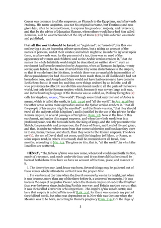 Caesar was common to all the emperors, as Pharaoh to the Egyptians, and afterwards
Ptolemy. His name Augustus, was not his original surname, but Thurinus; and was
given him, after he became Caesar, to express his grandeur, majesty, and reverence;
and that by the advice of Munatius Plancus, when others would have had him called
Romulus, as if he was the founder of the city of Rome (z): by him a decree was made
and published,
that all the world should be taxed; or "registered", or "enrolled"; for this was
not levying a tax, or imposing tribute upon them, but a taking an account of the
names of persons, and of their estates; and which might be, in order to lay a tax upon
them, as afterwards was: for the payment of a tax, there was no need of the
appearance of women and children; and so the Arabic version renders it, "that the
names the whole habitable world might be described, or written down": such an
enrolment had been determined on by Augustus, when at Tarracon in Spain, twenty
seven years before; but he was diverted from it by some disturbances in the empire,
so that it was deferred to this time, in which there was a remarkable interposition of
divine providence; for had this enrolment been made then, in all likelihood it had not
been done now, and Joseph and Mary would not have had occasion to have come to
Bethlehem: but so it must be; and thus were things ordered by an infinite, and all
wise providence to effect it: nor did this enrolment reach to all the parts of the known
world, but only to the Roman empire; which, because it was so very large as it was,
and in the boasting language of the Romans was so called, as, Ptolemy Evergetes (a)
calls his kingdom, κοσµος, "the world". Though some think only the land of Judea is
meant, which is called the earth, in Luk_21:26 and "all the world", in Act_11:28 but
the other sense seems more agreeable; and so the Syriac version renders it, "that all
the people of his empire might be enrolled": and the Persic version, "that they should
enrol all the subjects of his kingdom"; and is justified by the use of the phrase for the
Roman empire, in several passages of Scripture, Rom_1:8. Now at the time of this
enrolment, and under this august emperor, and when the whole world was in a
profound peace, was the Messiah born, the King of kings, and the only potentate; the
Shiloh, the peaceable and prosperous, the Prince of Peace, and Lord of life and glory;
and that, in order to redeem men from that worse subjection and bondage they were
in to sin, Satan, the law, and death, than they were to the Roman emperor. The Jews
say (b), the son of David shall not come, until the kingdom (of Edom, or Rome, as
some copies read, in others it is erased) shall be extended over all Israel, nine
months, according to Mic_5:3. The gloss on it is, that is, "all the world", in which the
Israelites are scattered,
HENRY, “The fulness of time was now come, when God would send forth his Son,
made of a woman, and made under the law; and it was foretold that he should be
born at Bethlehem. Now here we have an account of the time, place, and manner of
it.
I. The time when our Lord Jesus was born. Several things may be gathered out of
these verses which intimate to us that it was the proper time.
1. He was born at the time when the fourth monarchy was in its height, just when
it was become, more than any of the three before it, a universal monarchy. He was
born in the days of Augustus Caesar, when the Roman empire extended itself further
than ever before or since, including Parthia one way, and Britain another way; so that
it was then called Terraram orbis imperium - The empire of the whole earth; and
here that empire is called all the world (Luk_2:1), for there was scarcely any part of
the civilized world, but what was dependent on it. Now this was the time when the
Messiah was to be born, according to Daniel's prophecy (Dan_2:44): In the days of
3
 