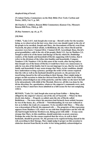 shepherd king of Israel.
[7] Adam Clarke, Commentary on the Holy Bible (New York: Carlton and
Porter, 1829), Vol. V, p. 369.
[8] Charles L. Childers, Beacon Bible Commentary (Kansas City, Missouri:
Beacon Hill Press, 1964), p. 445.
[9] Ray Summers, op. cit., p. 37.
[10] Ibid.
COKE, "Luke 2:4-5. And Joseph also went up— Herod's order for the taxation
being, as we observed on the last verse, that every one should repair to the city of
his people to be enrolled, Joseph and Mary, the descendants of David, went from
Nazareth, the place of their abode, to Bethlehem, the city where David and his
ancestors were born: 1 Samuel 20:6; 1 Samuel 20:29. Accordingly Boaz, David's
great-grandfather, calls it the city of his people; Ruth 3:11. See on Matthew 2:1.
Joseph is said to be of the house and lineage of David, which Dr. Doddridge
renders, of the family and household of David; supposing with Grotius, that it
refers to the divisions of the tribes into families and households. Compare
Numbers 1:18; Numbers 1:54. In this sense of the words, after having told us
that Joseph was of the house of David, it would have been very unnecessary to
add, he was also of his family; but it was not improper to say, that he was of his
family and household. It may seem strange that Mary, in her condition, should
have undertaken so long a journey: perhaps the order of the census required
that the wife as well as the husband should be present; or, the persons to be
taxed being classed in the roll according to their lineage, Mary might judge it
proper on this occasion to claim her descent from David, in order to her being
publicly acknowledged as one of his posterity; and the rather as she knew herself
to be miraculously with child of the Messiah. However, all this was done by the
divine direction; for, questionless, whatever the emperor's commands were, such
a case as Mary's must have been admitted as a full excuse for her not complying
with it.
BENSON, "Luke 2:4. And Joseph also went up from Galilee — Being thus
obliged by the emperor’s decree; out of the city of Nazareth — Where he then
dwelt; into Judea — Properly so called; unto the city of David, called
Bethlehem — The town where his ancestors had formerly been settled; because
he was of the house, &c., of David — Notwithstanding, he was now reduced so
low as to follow the trade of a carpenter. To be enrolled with Mary — Who also
was a descendant of David: his espoused wife — The propriety of this expression
appears from Matthew 1:25, where we are told that Joseph knew not his wife till
she had brought forth her firstborn son. Being great with child — It may seem
strange that Mary, in this condition, should undertake so great a journey.
Perhaps the order for the census required that the wives, as well as their
husbands, should be present. Or, the persons to be registered being classed in the
roll, according to their lineage, Mary might judge it proper on this occasion to
claim her descent from David, in order to her being publicly acknowledged as
30
 