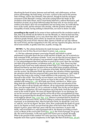 dissolving the bond of union, between soul and body, and a deliverance, as from
prison and bondage; the body being, as it were, a prison to the soul in the present
state of things: and he also intimates, that whereas, though he had the strongest
assurances of the Messiah's coming, and of his coming before his death, by the
revelation of the Holy Ghost, and so most firmly believed it, without fluctuation, and
hesitation of mind; yet as hope deferred makes the heart sick, he was anxious and
restless in his desire, till it was accomplished; but now being come, he could take his
leave of the world, and his entrance into eternity, with the greatest calmness and
tranquillity of mind, having nothing to disturb him, nor more to desire: he adds,
according to thy word; for he seems to have understood by the revelation made to
him, that as he should not die before he saw the Messiah, so, when he had seen him,
that he should immediately, or in a very short time after, be removed by death; and
which he greatly desired, and in which, he sinned not, because his request was
according to the word of God: whereas often, desires of death are not only without
the word of God, and due resignation to his will, and any regard to his glory, but to be
rid of some trouble, or gratify some lust, as pride, revenge, &c.
HENRY, “4. The solemn declaration he made hereupon: He blessed God, and
said, Lord, now let thou thy servant depart in peace, Luk_2:29-32.
(1.) He has a pleasant prospect concerning himself, and (which is a great
attainment) is got quite above the love of life and fear of death; nay, he is arrived at a
holy contempt of life, and desire of death: “Lord, now let thou thy servant depart, for
mine eyes have seen the salvation I was promised a sight of before I died.” Here is,
[1.] An acknowledgment that God had been as good as his word; there has not failed
one tittle of his good promises, as Solomon owns, 1Ki_8:56. Note, Never any that
hoped in God's word were made ashamed of their hope. [2.] A thanksgiving for it. He
blessed God that he saw that salvation in his arms which many prophets and kings
desired to see, and might not. [3.] A confession of his faith, that the child in his arms
was the saviour, the Salvation itself; thy salvation, the salvation of thine appointing,
the salvation which thou has prepared with a great deal of contrivance. And, while it
has been thus long in the coming, it hath still been in the preparing. [4.] It is a
farewell to this world: “Now let thy servant depart; now mine eyes have been blessed
with this sight, let them be closed, and see no more in this world.” The eye is not
satisfied with seeing (Ecc_1:8), till it hath seen Christ, and then it is. What a poor
thing doth this world look to one that hath Christ in his arms and salvation in his
eye! Now adieu to all my friends and relations, all my enjoyments and employments
here, even the temple itself. [5.] It is a welcome to death: Now let thy servant depart.
Note, Death is a departure, the soul's departure out of the body, from the world of
sense to the world of spirits. We must not depart till God give us our discharge, for
we are his servants and must not quit his service till we have accomplished our time.
Moses was promised that he should see Canaan, and then die; but he prayed that this
word might be altered, Deu_3:24, Deu_3:25. Simeon is promised that he should not
see death till he had seen Christ; and he is willing to construe that beyond what was
expressed, as an intimation that, when he had seen Christ, he should die: Lord, be it
so, saith he, now let me depart. See here, First, How comfortable the death of a good
man is; he departs as God's servant from the place of his toil to that of his rest. He
departs in peace, peace with God, peace with his own conscience; in peace with
death, well-reconciled to it, well-acquainted with it. He departs according to God's
word, as Moses at the word of the Lord (Deu_34:5): the word of precept, Go up and
die; the word of promise, I will come again and receive you to myself. Secondly,
What is the ground of this comfort? For mine eyes have seen thy salvation. This
bespeaks more than a great complacency in the sight, like that of Jacob (Gen_46:30),
303
 