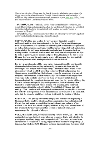 Now let me die, since I have seen thy face. It bespeaks a believing expectation of a
happy state on the other side death, through this salvation he now had a sight of,
which not only takes off the terror of death, but makes it gain, Phi_1:21. Note, Those
that have welcomed Christ may welcome death.
JAMISON, "Lord — “Master,” a word rarely used in the New Testament, and
selected here with peculiar propriety, when the aged saint, feeling that his last object
in wishing to live had now been attained, only awaited his Master’s word of
command to “depart.”
now lettest, etc. — more clearly, “now Thou art releasing Thy servant”; a patient
yet reverential mode of expressing a desire to depart.
CALVIN, "29.Thou now sendest thy servant away From this song it is
sufficiently evident, that Simeon looked at the Son of God with different eyes
from the eyes of flesh. For the outward beholding of Christ could have produced
no feeling but contempt, or, at least, would never have imparted such satisfaction
to the mind of the holy man, as to make him joyful and desirous to die, from
having reached the summit of his wishes. The Spirit of God enlightened his eyes
by faith, to perceive, under a mean and poor dress, the glory of the Son of God.
He says, that he would be sent away in peace; which means, that he would die
with composure of mind, having obtained all that he desired.
But here a question arises. If he chose rather to depart from life, was it amidst
distress of mind and murmuring, as is usually the case with those who die
unwillingly, that Simeon was hurried away? I answer: we must attend to the
circumstance which is added, according to thy word God had promised that
Simeon would behold his Son. He had good reason for continuing in a state of
suspense, and must have lived in some anxiety, till he obtained his expectation.
This ought to be carefully observed; for there are many who falsely and
improperly plead the example of Simeon, and boast that they would willingly die,
if this or the other thing were previously granted to them; while they allow
themselves to entertain rash wishes at their own pleasure, or to form vain
expectations without the authority of the Word of God. If Simeon had said
exactly, “Now I shall die with a composed and easy mind, because I have seen the
Son of God,” this expression would have indicated the weakness of his faith; but,
as he had the word, he might have refused to die until the coming of Christ.
COFFMAN, "This passage carries the imagery of a bondservant requesting of
his master that he might be dismissed. Simeon recognized that in the giving of
Christ, God had indeed accomplished the salvation of men inclusive of the
Gentiles. That Jesus was indeed the glory of Israel is fully true; but the Israel of
this promise is far more extensive than secular or national Israel, and
encompasses the redeemed of all ages.
COKE, "Luke 2:29. Lord, now lettest thou thy servant depart, &c.— The word
rendered depart, or dimiss, is generally used to express death; and joined to the
word peace, signifies a happy and contented death. There may, perhaps, be an
allusion here to the custom of saying, especially to an inferior when parting, Go
in peace. See Ch. Luke 7:50. This good old man, having attained theutmost pitch
304
 
