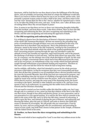 Sanctuary, told by God that he was thus about to have the fulfilment of his life-long
desire, and yet probably not knowing what kind of a shape the fulfilment would take.
There is no reason to believe that he knew he was to see an infant; and he waits. And
presently a peasant woman comes in with a child in her arms, and there arises in his
soul the voice ‘Anoint Him! for this is He!’ And so, whether he expected such a vision
or no, he takes the Child in his arms, and says, ‘Lord! Now, now !-after all these years
of waiting-lettest Thou Thy servant depart in peace.’
Now, it seems to me that there are two or three very interesting thoughts deducible
from this incident, and from these words. I take three of them. Here we have the Old
recognising and embracing the New; the slave recognising and submitting to his
Owner; and the saint recognising and welcoming the approach of death.
I. The Old recognising and embracing the New.
It is striking to observe how the description of Simeon’s character expresses the aim
of the whole Old Testament Revelation. All that was meant by the preceding long
series of manifestations through all these years was accomplished in this man. For
hearken how he is described-’just and devout,’ that is the perfection of moral
character, stated in the terms of the Old Testament; ‘waiting for the Consolation of
Israel,’ that is the ideal attitude which the whole of the gradual manifestation of
God’s increasing purpose running through the ages was intended to make the
attitude of every true Israelite-an expectant, eager look forwards, and in the present,
the discharge of all duties to God and man. ‘And the Holy Ghost was upon him’; that,
too, in a measure, was the ultimate aim of the whole Revelation of Israel. So this man
stands as a bright, consummate flower which had at last effloresced from the roots;
and in his own person, an embodiment of the very results which God had patiently
sought through millenniums of providential dealing and inspiration. Therefore in
this man’s arms was laid the Christ for whom he had so long been waiting.
And he exhibits, still further, what God intended to secure by the whole previous
processes of Revelation, in that he recognises that they were transcended and done
with, that all that they pointed to was accomplished when a devout Israelite took into
his arms the Incarnate Messiah, that all the past had now answered its purpose, and
like the scaffolding when the top stone of a building is brought forth with shouting,
might be swept away and the world be none the poorer. And so he rejoices in the
Christ that he receives, and sings the swan-song of the departing Israel, the Israel
according to the Spirit. And that is what Judaism was meant to do, and how it was
meant to end, in an euthanasia, in a passing into the nobler form of the Christian
Church and the Christian citizenship.
I do not need to remind you how terribly unlike this ideal the reality was, but I may,
though only in a sentence or two, point out that that relation of the New to the Old is
one that recurs, though in lees sharp and decisive forms, in every generation, and in
our generation in a very special manner. It is well for the New when it consents to be
taken in the arms of the Old, and it is ill for the Old when, instead of welcoming, it
frowns upon the New, and instead of playing the part of Simeon, and embracing and
blessing the Infant, plays the part of a Herod, and seeks to destroy the Child that
seems to threaten its sovereignty. We old people who are conservative, if not by
nature, by years, and you young people who are revolutionary and innovating by
reason of your youth, may both find a lesson in that picture in the Temple, of Simeon
with the Infant Christ in his arms.
II. Further, we have here the slave recognising and submitting to his
Owner.
Now the word which is here employed for ‘Lord’ is one that very seldom occurs in the
306
 