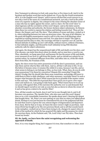 New Testament in reference to God; only some four or five times in all. And it is the
harshest and hardest word that can be picked out. If you clip the Greek termination
off it, it is the English word ‘despot,’ and it conveys all that that word conveys to us,
not only a lord in the sense of a constitutional monarch, not only a lord in the polite
sense of a superior in dignity, but a despot in the sense of being the absolute owner of
a man who has no rights against the owner, and is a slave. For the word ‘slave’ is
what logicians call the correlative of this word ‘despot,’ and as the latter asserts
absolute ownership and authority, the former declares abject submission. So Simeon
takes these two words to express his relation and feeling towards God. ‘Thou art the
Owner, the Despot, and I am Thy slave.’ That relation of owner and slave, wicked as it
is, when subsisting between two men-an atrocious crime, ‘the sum of all villainies,’ as
the good old English emancipators used to call it-is the sum of all blessings when
regarded as existing between man and God. For what does it imply? The right to
command and the duty to obey, the sovereign will that is supreme over all, and the
blessed attitude of yielding up one’s will wholly, without reserve, without reluctance,
to that infinitely mighty, and-blessed be God!-infinitely loving Will Absolute
authority calls for abject submission.
And again, the despot has the unquestioned right of life and death over his slave, and
if he chooses, can smite him down where he stands, and no man have a word to say.
Thus, absolutely, we hang upon God, and because He has the power of life and death,
every moment of our lives is a gift from His hands, and we should not subsist for an
instant unless, by continual effluence from Him, and influx into us, of the life which
flows from Him, the Fountain of life.
Again, the slave-owner has entire possession of all the slave’s possessions, and can
take them and do what he likes with them. And so, all that I call mine is His. It was
His before it became mine; it remains His whilst it is mine, because I am His, and so
what seems to belong to me belongs to Him, no less truly. What, then, do you do with
your possessions? Use them for yourselves? Dispute His ownership? Forget His
claims? Grudge that He should take them away sometimes, and grudge still more to
yield them to Him in daily obedience, and when necessary, surrender them? Is such a
temper what becomes the slave? What reason has he to grumble if the master comes
to him and says, ‘This little bit of ground that I have given you to grow a few sugar-
canes and melons on, I am going to take back again.’ What reason have we to set up
our puny wills against Him, if He exercises His authority over us and demands that
we should regard ourselves not only as sons but also as slaves to whom the owner of
it and us has given a talent to be used for Him?
Now, all that sounds very harsh, does it not? Let in one thought into it, and it all
becomes very gracious. The Apostle Peter, who also once uses this word ‘despot,’
does so in a very remarkable connection. He speaks about men’s ‘denying the despot
that bought them.’ Ah, Peter! you were getting on very thin ice when you talked about
denial. Perhaps it was just because he remembered his sin in the judgment hall that
he used that word to express the very utmost degree of degeneration and departure
from Jesus. But be that as it may, he bases the slave-owner’s right on purchase. And
Jesus Christ has bought us by His own precious blood; and so all that sounds harsh
in the metaphor, worked out as I have been trying to do, changes its aspect when we
think of the method by which He has acquired His rights and the purpose for which
He exercises them. As the Psalmist said, ‘Oh, Lord! truly I am Thy slave. Thou hast
loosed my bonds.’
III. So, lastly, we have here the saint recognising and welcoming the
approach of death.
Now, it is a very singular thing, but I suppose it is true, that somehow or other, most
307
 