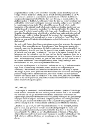 people read these words, ‘Lord! now lettest Thou Thy servant depart in peace,’ as
being a petition; ‘Lord! now let Thy servant depart.’ But they are not that at all. We
have here not a petition or an aspiration, but a statement of the fact that Simeon
recognises the appointed token that his days were drawing to an end, and it is the
glad recognition of that fact. ‘Lord! I see now that the time has come when I may put
aside all this coil of weary waiting and burdened mortality, and go to rest.’ Look how
he regards approaching death. ‘Thou lettest Thy servant depart’ is but a feeble
translation of the original, which is better given in the version that has become very
familiar to us all by its use in a musical service, the Nunc Dimittis; ‘Now Thou dost
send away’ It is the technical word for relieving a sentry from his post. It conveys the
idea of the hour having come when the slave who has been on the watch through all
the long, weary night, or toiling through all the hot, dusty day, may extinguish his
lantern, or fling down his mattock, and go home to his little hut. ‘Lord! Thou dost
dismiss me now, and I take the dismission as the end of the long watch, as the end of
the long toil.’
But notice, still further, how Simeon not only recognises, but welcomes the approach
of death. ‘Thou lettest Thy servant depart in peace.’ Yes, there speaks a calm voice
tranquilly accepting the permission. He feels no agitation, no fluster of any kind, but
quietly slips away from his post. And the reason for that peaceful welcome of the end
is ‘for mine eyes have seen Thy salvation.’ That sight is the reason, first of all, for his
being sure that the curfew had rung for him, and that the day’s work was done. But it
is also the reason for the peacefulness of his departure. He went ‘in peace,’ because of
what? Because the weary, blurred, old eyes had seen all that any man needs to see to
be satisfied and blessed. Life could yield nothing more, though its length were
doubled to this old man, than the sight of God’s salvation.
Can it yield anything more to us, brethren? And may we not say, if we have seen that
sight, what an unbelieving author said, with a touch of self-complacency not
admirable, ‘I have warmed both hands at the fire of life, and I am ready to depart.’
We may go in peace, if our eyes have seen Him who satisfies our vision, whose bright
presence will go with us into the darkness, and whom we shall see more perfectly
when we have passed from the sentry-box to the home above, and have ceased to be
slaves in the far-off plantation, and are taken to be sons in the Father’s house. ‘Thou
lettest Thy servant depart in peace.’
SBC, “Old Age.
The examples of Simeon and Anna combine to set before us a picture of that old age
which we must allow to be the most befitting, which we must wish to see realised in
our own case—an old age free from wordly harass and desires—with leisure for
higher things; occupied with the care of the soul; calmly waiting for the great change;
employed much in religious meditation and prayer; anxious for nothing which the
world can give; anxious only to be found of the Lord; ready and prepared when He
arrives; walking in all the commandments and ordinances of the Lord blameless.
I. Such an old age is not, we fear, very commonly seen. For the most part, as men
grow in years, they grow more worldly; and instead of putting off the cares, and
pleasures, and occupations of youth and middle life, they cleave to these with an
unwise tenacity. We seldom see any who, like Barzillai, or Simeon, or Anna, have
detached themselves from all unnecessary business, in order to walk the closer with
God; who have set their affections not upon things on the earth, but upon things
above.
308
 