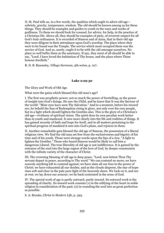 II. St. Paul tells us, in a few words, the qualities which ought to adorn old age—
sobriety, gravity, temperance, wisdom. The old should be known among us for these
things. They should be examples and guides to youth in the ways and works of
godliness. To them we should look for counsel, for advice, for help, in the practice of
a Christian life. Above all, they should be examples of piety, of reverent respect for all
God’s holy ordinances. It is recorded of Simeon and of Anna, that in their old age
they were diligent in their attendance upon God’s worship. The place where they
were to be found was the Temple. The service which most occupied them was the
service of God. And so, surely, ought it to be with the old amongst ourselves. No
place so well befits them as the sanctuary. If any, they most of all should be able to
say, "Lord, I have loved the habitation of Thy house, and the place where Thine
honour dwelleth."
R. D. B. Rawnsley, Village Sermons, 4th series, p. 107.
Luke 2:29-30
The Glory and Work of Old Age.
What were the gains which blessed this old man’s age?
I. The first was prophetic power; not so much the power of foretelling, as the power
of insight into God’s doings. He saw the Child, and he knew that It was the Saviour of
the world: "Mine eyes have seen Thy Salvation." And in a moment, before his inward
eye, he beheld the Sun of Redemption rising in glory, not only over his own people,
but in a light which should lighten the Gentiles also. This is the glory of a Christian’s
old age—vividness of spiritual vision. The spirit does its own peculiar work better
than in youth and manhood. It sees more clearly into the life and realities of things. It
has gained security of faith and hope for itself, and in all matters pertaining to the
spiritual progress of mankind it sees into God’s plans, and rejoices in them.
II. Another remarkable gain blessed the old age of Simeon, the possession of a liberal
religious view. We find the old man set free from the exclusiveness and bigotry of his
time and of his youth. Those were strange words upon the lips of a Jew, "A light to
lighten the Gentiles." Those who heard Simeon would be likely to call him a
dangerous Liberal. The true liberality of old age is not indifference. It is gained by the
entrance of the soul into the large region of the love of God, by deeper communion
with the infinite variety of the character of Christ.
III. The crowning blessing of old age is deep peace. "Lord, now lettest Thou Thy
servant depart in peace, according to Thy word." We can contend no more; we have
scarcely anything left to contend against; we have slain all our foes in the power of
Christ; we have exhausted all our doubts; and as the clouds disperse, the star of hope
rises soft and clear in the pale pure light of the heavenly dawn. We look on it, and are
at rest; we lay down our armour; we lie back contented in the arms of God.
IV. The special work of age is partly outward, partly inward. Its outward work is the
spreading of charity. Its inward work consists (1) in the edifying of the heart in noble
religion in consideration of the past; (2) in rounding the soul into as great perfection
as possible.
S. A. Brooke, Christ in Modern Life, p. 393.
309
 