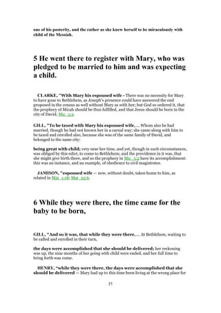 one of his posterity, and the rather as she knew herself to be miraculously with
child of the Messiah.
5 He went there to register with Mary, who was
pledged to be married to him and was expecting
a child.
CLARKE, "With Mary his espoused wife - There was no necessity for Mary
to have gone to Bethlehem, as Joseph’s presence could have answered the end
proposed in the census as well without Mary as with her; but God so ordered it, that
the prophecy of Micah should be thus fulfilled, and that Jesus should be born in the
city of David; Mic_5:2.
GILL, "To be taxed with Mary his espoused wife,.... Whom also he had
married, though he had not known her in a carnal way; she came along with him to
be taxed and enrolled also, because she was of the same family of David, and
belonged to the same city:
being great with child; very near her time, and yet, though in such circumstances,
was obliged by this edict, to come to Bethlehem; and the providence in it was, that
she might give birth there, and so the prophecy in Mic_5:2 have its accomplishment:
this was an instance, and an example, of obedience to civil magistrates.
JAMISON, "espoused wife — now, without doubt, taken home to him, as
related in Mat_1:18; Mat_25:6.
6 While they were there, the time came for the
baby to be born,
GILL, "And so it was, that while they were there,.... At Bethlehem, waiting to
be called and enrolled in their turn,
the days were accomplished that she should be delivered; her reckoning
was up, the nine months of her going with child were ended, and her full time to
bring forth was come.
HENRY, “while they were there, the days were accomplished that she
should be delivered — Mary had up to this time been living at the wrong place for
31
 