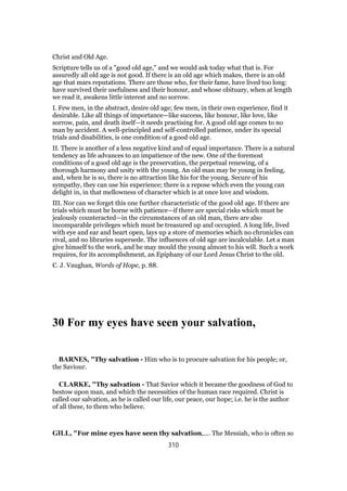 Christ and Old Age.
Scripture tells us of a "good old age," and we would ask today what that is. For
assuredly all old age is not good. If there is an old age which makes, there is an old
age that mars reputations. There are those who, for their fame, have lived too long:
have survived their usefulness and their honour, and whose obituary, when at length
we read it, awakens little interest and no sorrow.
I. Few men, in the abstract, desire old age; few men, in their own experience, find it
desirable. Like all things of importance—like success, like honour, like love, like
sorrow, pain, and death itself—it needs practising for. A good old age comes to no
man by accident. A well-principled and self-controlled patience, under its special
trials and disabilities, is one condition of a good old age.
II. There is another of a less negative kind and of equal importance. There is a natural
tendency as life advances to an impatience of the new. One of the foremost
conditions of a good old age is the preservation, the perpetual renewing, of a
thorough harmony and unity with the young. An old man may be young in feeling,
and, when he is so, there is no attraction like his for the young. Secure of his
sympathy, they can use his experience; there is a repose which even the young can
delight in, in that mellowness of character which is at once love and wisdom.
III. Nor can we forget this one further characteristic of the good old age. If there are
trials which must be borne with patience—if there are special risks which must be
jealously counteracted—in the circumstances of an old man, there are also
incomparable privileges which must be treasured up and occupied. A long life, lived
with eye and ear and heart open, lays up a store of memories which no chronicles can
rival, and no libraries supersede. The influences of old age are incalculable. Let a man
give himself to the work, and he may mould the young almost to his will. Such a work
requires, for its accomplishment, an Epiphany of our Lord Jesus Christ to the old.
C. J. Vaughan, Words of Hope, p. 88.
30 For my eyes have seen your salvation,
BARNES, "Thy salvation - Him who is to procure salvation for his people; or,
the Saviour.
CLARKE, "Thy salvation - That Savior which it became the goodness of God to
bestow upon man, and which the necessities of the human race required. Christ is
called our salvation, as he is called our life, our peace, our hope; i.e. he is the author
of all these, to them who believe.
GILL, "For mine eyes have seen thy salvation,.... The Messiah, who is often so
310
 