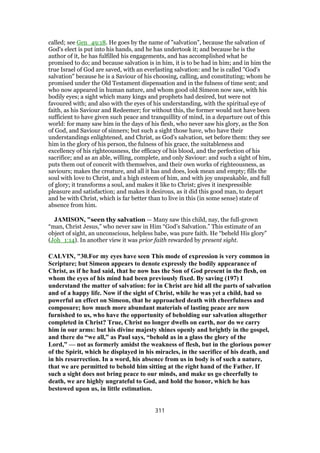 called; see Gen_49:18. He goes by the name of "salvation", because the salvation of
God's elect is put into his hands, and he has undertook it; and because he is the
author of it, he has fulfilled his engagements, and has accomplished what he
promised to do; and because salvation is in him, it is to be had in him; and in him the
true Israel of God are saved, with an everlasting salvation: and he is called "God's
salvation" because he is a Saviour of his choosing, calling, and constituting; whom he
promised under the Old Testament dispensation and in the fulness of time sent; and
who now appeared in human nature, and whom good old Simeon now saw, with his
bodily eyes; a sight which many kings and prophets had desired, but were not
favoured with; and also with the eyes of his understanding, with the spiritual eye of
faith, as his Saviour and Redeemer; for without this, the former would not have been
sufficient to have given such peace and tranquillity of mind, in a departure out of this
world: for many saw him in the days of his flesh, who never saw his glory, as the Son
of God, and Saviour of sinners; but such a sight those have, who have their
understandings enlightened, and Christ, as God's salvation, set before them: they see
him in the glory of his person, the fulness of his grace, the suitableness and
excellency of his righteousness, the efficacy of his blood, and the perfection of his
sacrifice; and as an able, willing, complete, and only Saviour: and such a sight of him,
puts them out of conceit with themselves, and their own works of righteousness, as
saviours; makes the creature, and all it has and does, look mean and empty; fills the
soul with love to Christ, and a high esteem of him, and with joy unspeakable, and full
of glory; it transforms a soul, and makes it like to Christ; gives it inexpressible
pleasure and satisfaction; and makes it desirous, as it did this good man, to depart
and be with Christ, which is far better than to live in this (in some sense) state of
absence from him.
JAMISON, "seen thy salvation — Many saw this child, nay, the full-grown
“man, Christ Jesus,” who never saw in Him “God’s Salvation.” This estimate of an
object of sight, an unconscious, helpless babe, was pure faith. He “beheld His glory”
(Joh_1:14). In another view it was prior faith rewarded by present sight.
CALVIN, "30.For my eyes have seen This mode of expression is very common in
Scripture; but Simeon appears to denote expressly the bodily appearance of
Christ, as if he had said, that he now has the Son of God present in the flesh, on
whom the eyes of his mind had been previously fixed. By saving (197) I
understand the matter of salvation: for in Christ are hid all the parts of salvation
and of a happy life. Now if the sight of Christ, while he was yet a child, had so
powerful an effect on Simeon, that he approached death with cheerfulness and
composure; how much more abundant materials of lasting peace are now
furnished to us, who have the opportunity of beholding our salvation altogether
completed in Christ? True, Christ no longer dwells on earth, nor do we carry
him in our arms: but his divine majesty shines openly and brightly in the gospel,
and there do “we all,” as Paul says, “behold as in a glass the glory of the
Lord,” — not as formerly amidst the weakness of flesh, but in the glorious power
of the Spirit, which he displayed in his miracles, in the sacrifice of his death, and
in his resurrection. In a word, his absence from us in body is of such a nature,
that we are permitted to behold him sitting at the right hand of the Father. If
such a sight does not bring peace to our minds, and make us go cheerfully to
death, we are highly ungrateful to God, and hold the honor, which he has
bestowed upon us, in little estimation.
311
 
