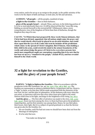 every nation; and to be set up as an ensign to the people, in the public ministry of the
word; to be the object of faith and hope, to look unto, for life and salvation.
JAMISON, "all people — all the peoples, mankind at large.
a light to the Gentiles — then in thick darkness.
glory of thy people Israel — already Thine, and now, in the believing portion of
it, to be so more gloriously than ever. It will be observed that this “swan-like song,
bidding an eternal farewell to this terrestrial life” [Olshausen], takes a more
comprehensive view of the kingdom of Christ than that of Zacharias, though the
kingdom they sing of is one.
CALVIN, "31.Which thou hast prepared By these words Simeon intimates, that
Christ had been divinely appointed, that all nations might enjoy his grace; and
that he would shortly afterwards be placed in an elevated situation, and would
draw upon him the eyes of all. Under this term he includes all the predictions
which relate: to the spread of Christ’s kingdom. But if Simeon, when holding a
little child in his arms, could stretch his mind to the utmost boundaries of the
world, and acknowledge the power of Christ to be everywhere present, how
much more magnificent ought our conceptions regarding him to be now that he
has been set up as a, “standard to the people,” (Isaiah 49:22,) and has revealed
himself to the whole world.
32 a light for revelation to the Gentiles,
and the glory of your people Israel.”
BARNES, "A light to lighten the Gentiles - This is in accordance with the
prophecies in the Old Testament, Isa. 49; Isa_9:6-7; Psa_98:3; Mal_4:2. The
Gentiles are represented as sitting in darkness that is, in ignorance and sin. Christ is
a “light” to them, as by him they will be made acquainted with the character of the
true God, his law, and the plan of redemption. As the darkness rolls away when the
sun arises, so ignorance and error flee away when Jesus gives light to the mind.
Nations shall come to his light, and kings to the brightness of his rising, Isa_60:3.
And the glory ... - The first offer of salvation was made to the Jews, Joh_4:22;
Luk_24:47. Jesus was born among the Jews; to them had been given the prophecies
respecting him, and his first ministry was among them. Hence, he was their glory,
their honor, their light. But it is a subject of special gratitude to us that the Saviour
was given also for the Gentiles; for:
1. We are Gentiles, and if he had not come we should have been shut out from the
blessings of redemption.
2. It is he only that now.
“Can make our dying bed.
313
 